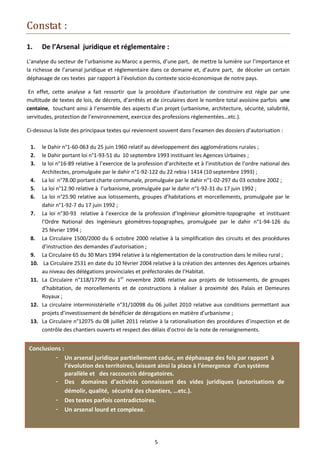Constat :
1.     De l’Arsenal juridique et réglementaire :
L’analyse du secteur de l’urbanisme au Maroc a permis, d’une part, de mettre la lumière sur l’importance et
la richesse de l’arsenal juridique et réglementaire dans ce domaine et, d’autre part, de déceler un certain
déphasage de ces textes par rapport à l’évolution du contexte socio-économique de notre pays.

 En effet, cette analyse a fait ressortir que la procédure d’autorisation de construire est régie par une
multitude de textes de lois, de décrets, d’arrêtés et de circulaires dont le nombre total avoisine parfois une
centaine, touchant ainsi à l’ensemble des aspects d’un projet (urbanisme, architecture, sécurité, salubrité,
servitudes, protection de l’environnement, exercice des professions règlementées…etc.).

Ci-dessous la liste des principaux textes qui reviennent souvent dans l’examen des dossiers d’autorisation :

 1.    le Dahir n°1-60-063 du 25 juin 1960 relatif au développement des agglomérations rurales ;
 2.    le Dahir portant loi n°1-93-51 du 10 septembre 1993 instituant les Agences Urbaines ;
 3.    la loi n°16-89 relative à l’exercice de la profession d’architecte et à l’institution de l’ordre national des
       Architectes, promulguée par le dahir n°1-92-122 du 22 rebia I 1414 (10 septembre 1993) ;
 4.    La loi n°78.00 portant charte communale, promulguée par le dahir n°1-02-297 du 03 octobre 2002 ;
 5.    La loi n°12.90 relative à l’urbanisme, promulguée par le dahir n°1-92-31 du 17 juin 1992 ;
 6.    La loi n°25.90 relative aux lotissements, groupes d’habitations et morcellements, promulguée par le
       dahir n°1-92-7 du 17 juin 1992 ;
 7.    La loi n°30-93 relative à l’exercice de la profession d’Ingénieur géomètre-topographe et instituant
       l’Ordre National des Ingénieurs géomètres-topographes, promulguée par le dahir n°1-94-126 du
       25 février 1994 ;
 8.    La Circulaire 1500/2000 du 6 octobre 2000 relative à la simplification des circuits et des procédures
       d’instruction des demandes d’autorisation ;
 9.    La Circulaire 65 du 30 Mars 1994 relative à la réglementation de la construction dans le milieu rural ;
 10.    La Circulaire 2531 en date du 10 février 2004 relative à la création des antennes des Agences urbaines
       au niveau des délégations provinciales et préfectorales de l’Habitat.
 11.   La Circulaire n°118/17799 du 1er novembre 2006 relative aux projets de lotissements, de groupes
       d’habitation, de morcellements et de constructions à réaliser à proximité des Palais et Demeures
       Royaux ;
 12.   La circulaire interministérielle n°31/10098 du 06 juillet 2010 relative aux conditions permettant aux
       projets d’investissement de bénéficier de dérogations en matière d’urbanisme ;
 13.   La Circulaire n°12075 du 08 juillet 2011 relative à la rationalisation des procédures d’inspection et de
       contrôle des chantiers ouverts et respect des délais d’octroi de la note de renseignements.


Conclusions :
         - Un arsenal juridique partiellement caduc, en déphasage des fois par rapport à
              l’évolution des territoires, laissant ainsi la place à l’émergence d’un système
              parallèle et des raccourcis dérogatoires.
         - Des domaines d’activités connaissant des vides juridiques (autorisations de
              démolir, qualité, sécurité des chantiers, …etc.).
         - Des textes parfois contradictoires.
         - Un arsenal lourd et complexe.




                                                        5
 