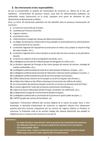 2. Des intervenants et des responsabilités:
  De par sa transversalité, le système de l’autorisation de construire au Maroc est le lieu, par
  excellence, d’intervention de plusieurs acteurs, aussi bien les administrations publiques, les
  collectivités locales (communes) ou le privé, comptant ainsi parmi les domaines les plus
  décentralisés et déconcentrés au Maroc.
  Ainsi, au moins 20 intervenants potentiels ont été identifiés dans le processus d’autorisation de
  construire :
    1. La commune concernée par le projet ;
    2. La préfecture/ Province concernée ;
    3. L’agence urbaine ;
    4. La protection civile ;
    5. L’Administration chargée des réseaux de télécommunications ;
    6. Les Régies de distribution d’électricité et d’eau potable ou éventuellement les administrations
         concessionnaires de ces services ;
    7. La direction régionale de l’équipement (construction en milieu rural, projets se situant le long
         des voies classées…etc.) ;
    8. La direction régionale de la culture (projets se situant dans les tissus anciens ou les périmètres
         classés);
    9. Le Service du cadastre et de la cartographie (servitude…etc.) ;
    10. La délégation provinciale de l’habitat (projets de dérogation en milieu rural ;
    11. La direction régionale de l’énergie et des mines (projets de stations de services, stockage de
         matière combustible…etc.) ;
    12. La Délégation préfectorale/provinciale de la santé (projets d’hôpitaux, cliniques….etc) ;
    13. La délégation préfectorale/provinciale de l’éducation nationale (écoles publiques ou privés…) ;
    14. La délégation préfectorale/provinciale du tourisme (projets touristiques) ;
    15. L’Office National des Chemins de Fer (projets se situant le long des voies ferrées.) ;
    16. Le Nidara des Habous et des Affaires Islamiques (construction des édifices de cultes) ;
    17. La circonscription des domaines (projets construits sur terrains du domaine privé de l’Etat) ;
    18. Le conseil régional de l’ordre des architectes (commission d’esthétique…) ;
    19. L’agence du bassin hydraulique (étude d’impact, servitudes non aedificandi…etc.) ;
    20. Le département chargé de l’environnement (études d’impact) ;
    21. La délégation préfectorale ou provinciale de la jeunesse et sports (salles de sports…) ;
    22. L’OFPPT (projets des centres de formation)…etc.

    Cependant, l’intervention effective des services dépend de la nature du projet. Ainsi, à titre
    d’exemple, la demande d’autorisation de construire un logement relevant d’un lotissement
    autorisé peut être instruite uniquement par les services de l’agence urbaine, la Province, la
    commune, la Protection civile et les services chargés des réseaux (électricité, eau potable et
    téléphone) soit un maximum de 9 services et non pas 20.

Conclusions :
         - Au moins 20 acteurs interviennent dans le processus de l’autorisation de construire.
         - Une difficulté d’aboutir à un consensus général des membres de la commission.
         - Une responsabilité diluée.
         - Un parcours long : citoyen ne disposant pas d’une seule interface (guichet unique).
         - Délais longs et perte de réelles opportunités d’investissement.

                                                    6
 