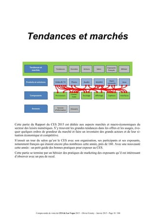 Compte-rendu de visite du CES de Las Vegas 2015 – Olivier Ezratty – Janvier 2015 - Page 10 / 304
Tendances et marchés
Cette partie du Rapport du CES 2015 est dédiée aux aspects marchés et macro-économiques du
secteur des loisirs numériques. S’y trouvent les grandes tendances dans les offres et les usages, évo-
quer quelques ordres de grandeur du marché et faire un inventaire des grands acteurs et de leur si-
tuation économique et compétitive.
S’ensuit un tour du salon qu’est le CES avec son organisation, ses participants et ses exposants,
notamment français qui étaient encore plus nombreux cette année, près de 160. Avec une nouveauté
cette année : un petit guide des bonnes pratiques pour exposer au CES.
Cette partie se termine par un bêtisier des pratiques de marketing des exposants qu’il est intéressant
d’observer avec un peu de recul.
 