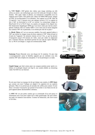 Compte-rendu de visite du CES de Las Vegas 2015 – Olivier Ezratty – Janvier 2015 - Page 100 / 304
La VSN Mobil v.360° génère des vidéos sans image stitching car elle
utilise un miroir, une technologie qui avait été testée par Giroptic et aban-
donnée. Elle capte vidéos et photos, est waterproof, compatible avec les
supports pour GoPro. Elle génère des vidéos de 6480x1080 pixels, intègre
un GPS, un accéléromètre et un altimètre. Son capteur est un 4K vidéo de
16 mpixels 1 sur 2.3 pouces avec une optique ouvran à 2.8. La capture se
fait à 360° en horizontal et à 60° en vertical. La connectique intègre le
BlueTooth 4.0 et le Wi-Fi b/g/n. La caméra est équipée d’un chipset mo-
bile Qualcomm Snapdragon S800 que l’on trouve dans pas mal de smart-
phones Android. Elle est vendue $400. C’est à mon sens la moins élégante
des caméras 360° de ce panorama. Je ne donne pas cher de sa peau !
Le Ricoh Theta m15 est un nouveau modèle d’un petit appareil photo à
360° qui stitche les images issues de deux capteurs à 180° situés de part et
d’autre de l’appareil. Sa mémoire interne est de 4 Go, ce qui lui permet
d’enregistrer jusqu’à 40 minutes de vidéo, mais par vidéos ne dépassant
pas 3 minutes chacune. Sa batterie permet de son côté de capter 200 pho-
tos. Le Wi-Fi est intégré. L’engin est commercialisé 300€.
Samsung Project Beyond, avec son disque de 16 caméras. Un peu trop
« overengineered » pour le bénéfice apporté qui est similaire avec des
caméras 360° plus simples de conception. C’est un prototype à ce stade.
Liquid Image qui était connu pour ses casques-caméras pour sports ex-
trêmes et la plongée lançait son Ego-S, une caméra dédiée au streaming
vidéo Full HD live sur Internet.
Ils ont aussi lancé un masque de ski qui intègre une caméra, le OPS Snow
qui comme son nom l’indique est adapté à la captation de ses exploits
glissants. Mais il ne permet pas de prendre des selfies pour autant. Il reste
donc à inventer l’accessoire qui permet d’accrocher à son baton de ski un
petit appareil photo déclenchable à distance.
Le HTC RE est une petite caméra qui se commande d’un seul pouce et
notamment sous l’eau pour capter de la vidéo grand-angle. De quoi redon-
ner goût à la natation sous-marine. Comme les batraciens, elle survit aussi
à l’air libre.
 