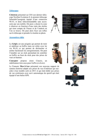 Compte-rendu de visite du CES de Las Vegas 2015 – Olivier Ezratty – Janvier 2015 - Page 101 / 304
Téléscopes
Celestron présentait au CES son dernier télés-
cope NexStar Evolution 8, le premier téléscope
Schmidt-Cassegrain équipé d’une connexion
Wi-Fi, et donc télécommandable sans acces-
soire par son mobile. On peut y choisir la zone
à observer en fonction d’une carte des étoiles
qui tient compte de l’heure et de l’endroit où
l’on se trouve. On peut alors fixer son reflex
sur le téléscope et prendre le résultat en photo.
Accessoires vidéo
La Gripix est une poignée qui permet de tenir
et stabiliser sa GoPro mais est reliée avec lui
via Wi-Fi ce qui permet de déclencher et
arrêter facilement les enregistrements. On peut
l’installer sur un stick permettant de contrôler
sa GoPro au bout du stick pour des prises de
vues en hauteur.
Concepter propose sinon Cineziz, un
stabilisateur trois axes pour GoPro (à droite).
Le Français Move’n’see présentait son nouveau support de
caméra motorisé adapté aux prises de vue d’intérieur qui suc-
cède à leur modèle sorti en 2011 et qui était dédié aux prises
de vue extérieures avec suivi automatique du sportif qui était
équipé d’une balise GPS.
 