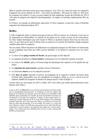 Compte-rendu de visite du CES de Las Vegas 2015 – Olivier Ezratty – Janvier 2015 - Page 103 / 304
Mais le marché reste bien morne pour cette catégorie. Aux USA, les ventes de toutes les catégories
d’appareil ont encore décliné en 2014 : -2,6% pour les hybrides, -20% pour les reflex et -44% pour
les compacts (en unités). Ce qui a eu pour impact de faire augmenter la part des hybrides de 10% à
14% dans la catégorie des objectifs interchangeables. Au Japon, les hybrides représentaient 40% du
marché.
En France, on constate un phénomène équivalent. Et hors compacts, la part des ventes d’hybrides
augmente très lentement depuis 2011.
Reflex
L’offre d’appareils reflex a relativement peu évolué en 2014 et surtout, les évolutions n’ont rien eu
de surprenant ou d’ébouriffant. Ce marché est en panne sur les ventes et aussi sur les innovations,
les deux leaders historiques que sont Canon et Nikon se reposant toujours bien trop sur leurs lau-
riers. Ce qu’il fait qu’ils sont d’ailleurs bien en retard sur le marché des hybrides malgré quelques
modèles épars dans la catégorie.
Sur son stand, Nikon fait preuve de didactisme en expliquant pourquoi un full frame est intéressant,
ce qui s’applique aussi bien aux reflex qu’aux hybrides, et en faisant le contraste avec les smart-
phones20
:
 Le choix d’une plage étendue de focales, du grand angle au télé-objectif.
 La captation de photos en basse lumière, notamment avec les objectifs à grande ouverture.
 Le zoom et les détails, grâce à la bonne plage de dynamique des capteurs et à la qualité des op-
tiques.
 La captation des mouvements à grande vitesse d’obturation.
 Les fonctions macro, avec les objectifs associés.
 Une mise au point manuelle et précise accompagnée de la capacité à réaliser de beaux flous
d’arrière plan, impossibles avec les smarphones et compacts, même si, on va y arriver avec les
capteurs capable de récupérer la distance de chaque pixel (« time of flight »).
Voyons donc les nouveautés de 2014 et début 2015 côté reflex qui étaient particulièrement nom-
breuses chez Nikon :
Lancé en 2014, le Nikon D4S est le nouveau haut de gamme de Nikon utilisé
par les photographes professionnels. Il comprend un nouveau capteur full
frame de 16,2 mpixels qui repousse encore les limites de la sensibilité à 409
600 ISO, grâce notamment à un nombre de pixels raisonnable (en dessous de
20 Mpixels). Il est doté d’un autofocus 51 points. Et peut capter jusqu’à 11
images par seconde. Mais pas de Wi-Fi ni de GPS d’intégrés. On se demande
pourquoi aussi bien chez Canon que chez Nikon, ces fonctions n’arrivent pas
dans les reflex haut de gamme. C’est un comble. Par contre, il y a bien une
prise Ethernet 1 Gbits/s. Le D4S peut sinon générer de la vidéo Full HD non
compressée et dont la qualité s’est améliorée par rapport aux versions précé-
dentes. Il est calibré pour tenir 400 000 prises de vues et était commercialié
$6500 à son lancement.
20
Mais on peut ne pas être d’accord. Voici le contre argumentaire sur l’intérêt du full frame :
http://photofocus.com/2013/03/14/seven-myths-about-the-need-for-full-frame-camera-bodies/.
 