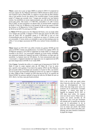 Compte-rendu de visite du CES de Las Vegas 2015 – Olivier Ezratty – Janvier 2015 - Page 104 / 304
Nikon a aussi mis à jour sa ligne D800 en sortant le D810. Il comprend un
nouveau capteur de 36,3 Mpixels full-frame CMOS utilisant le même proces-
seur Expeed 4 que le Nikon D4S. Le capteur n’est pas doté de filtre antialia-
sing ce qui permet d’avoir des photos d’un excellent piqué. Il peut prendre
jusqu’à 5 images par seconde voire 7 images par seconde avec une batterie
externe. Sa sensibilité est moins impressionnante que celle du D4S du fait de
pixels plus petits. Elle monte à 12 800 ISO, extensibles à 51 200. Comme
dans le D4S, on peut enregistrer ses photos dans un format RAW compressé
en RAW 12 bits sur 18 Mpixels ce qui permet de diviser par quatre la taille
des fichiers vs 36 Mpixels en 14 bits. Comme le D4S, ce reflex n’intègre pas
de Wi-Fi ni de GPS ! Il a été lancé à $3300.
Le Nikon D750 fait quant à lui 24,3 Mpixels full frame, avec un mode rafale
à 6,5 images par seconde, il intègre le Wi-Fi mais pas encore de GPS, deux
slots de cartes SD, sa sensibilité monte à 12 800 ISO ce qui n’a rien
d’extraordinaire pour un full frame. L’autofocus est sinon à 51 points ce qui
est convenable. L’écran arrière est orientable ce qui est bien pratique pour un
reflex. C’est un digne successeur du D700, avec surtout l’écran orientable en
plus.
Nikon lançait au CES 2015 son reflex d’entrée de gamme D5500 qui fait
suite au D5300. Comme son prédécesseur, il est doté d’un capteur APS-C de
24 Mpixels montant à 26 K ISO et supportant un mode rafale à 5 images par
secondes et du Wi-Fi. Les nouveautés intègrent un écran tactile orientable,
une autonomie étendue de l’appareil qui passe à 800 photos, un léger gain de
sensibilité. La batterie tient sur 820 photos. Et, bien curieusement pour une
« nouveauté », l’appareil introduit une régression avec la suppression du GPS
qui était intégré dans le D5300. Il est vendu $800.
Chez Canon, l’actualité des reflex n’a compris que le lancement de l’EOS 7D
Mark II dont le corps reprend celui du 5D Mark III. C’est le semi-
pro « sportif » de la gamme. Il est doté d’un capteur APS-C de 20,2 Mpixels,
gère un mode rafale à 10 images par secondes (vs 8 pour le 7D), a un autofo-
cus de 65 points qui fonctionne pendant les prises de vue vidéo et il supporte
la vidéo 1080p en 60p. Il intègre un GPS mais pas de Wi-Fi, le contraire du
Nikon D5500. Sa carcasse reprend le layout de celle du 5D Mark III sorti en
2012. Bref, c’est bien, mais pas bouleversifiant.
2014 a été en effet une année calme
chez Canon du côté des reflex ! Leurs
cycles de développement ont l’air
d’être bien trop longs pour suivre les
avancées de la concurrence. Exemple
classique : la vitesse trop lente à
laquelle ils intègrent Wi-Fi, NFC et
GPS dans leurs reflex. Ils risquent
sinon de devoir suivre Nikon dans la
course aux pixels (au-delà de 20
Mpixels) ce qui n’est pas forcément
très attendu par le marché qui cherche
aussi de la polyvalence et de la
sensibilité des capteurs, incompatibles
avec la course aux pixels. On attend
aussi des reflex Canon sans filtre anti-
aliasing, une autre manière d’améliorer
le piqué des images.
 
