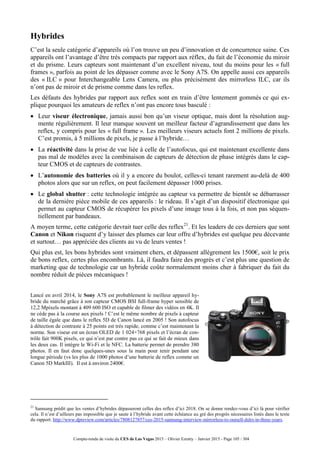 Compte-rendu de visite du CES de Las Vegas 2015 – Olivier Ezratty – Janvier 2015 - Page 105 / 304
Hybrides
C’est la seule catégorie d’appareils où l’on trouve un peu d’innovation et de concurrence saine. Ces
appareils ont l’avantage d’être très compacts par rapport aux réflex, du fait de l’économie du miroir
et du prisme. Leurs capteurs sont maintenant d’un excellent niveau, tout du moins pour les « full
frames », parfois au point de les dépasser comme avec le Sony A7S. On appelle aussi ces appareils
des « ILC » pour Interchangeable Lens Camera, ou plus précisément des mirrorless ILC, car ils
n’ont pas de miroir et de prisme comme dans les reflex.
Les défauts des hybrides par rapport aux reflex sont en train d’être lentement gommés ce qui ex-
plique pourquoi les amateurs de reflex n’ont pas encore tous basculé :
 Leur viseur électronique, jamais aussi bon qu’un viseur optique, mais dont la résolution aug-
mente régulièrement. Il leur manque souvent un meilleur facteur d’agrandissement que dans les
reflex, y compris pour les « full frame ». Les meilleurs viseurs actuels font 2 millions de pixels.
C’est promis, à 5 millions de pixels, je passe à l’hybride…
 La réactivité dans la prise de vue liée à celle de l’autofocus, qui est maintenant excellente dans
pas mal de modèles avec la combinaison de capteurs de détection de phase intégrés dans le cap-
teur CMOS et de capteurs de contrastes.
 L’autonomie des batteries où il y a encore du boulot, celles-ci tenant rarement au-delà de 400
photos alors que sur un reflex, on peut facilement dépasser 1000 prises.
 Le global shutter : cette technologie intégrée au capteur va permettre de bientôt se débarrasser
de la dernière pièce mobile de ces appareils : le rideau. Il s’agit d’un dispositif électronique qui
permet au capteur CMOS de récupérer les pixels d’une image tous à la fois, et non pas séquen-
tiellement par bandeaux.
A moyen terme, cette catégorie devrait tuer celle des reflex21
. Et les leaders de ces derniers que sont
Canon et Nikon risquent d’y laisser des plumes car leur offre d’hybrides est quelque peu décevante
et surtout… pas appréciée des clients au vu de leurs ventes !
Qui plus est, les bons hybrides sont vraiment chers, et dépassent allègrement les 1500€, soit le prix
de bons reflex, certes plus encombrants. Là, il faudra faire des progrès et c’est plus une question de
marketing que de technologie car un hybride coûte normalement moins cher à fabriquer du fait du
nombre réduit de pièces mécaniques !
Lancé en avril 2014, le Sony A7S est probablement le meilleur appareil hy-
bride du marché grâce à son capteur CMOS BSI full-frame hyper sensible de
12,2 Mpixels montant à 409 600 ISO et capable de filmer des vidéos en 4K. Il
ne cède pas à la course aux pixels ! C’est le même nombre de pixels à capteur
de taille égale que dans le reflex 5D de Canon lancé en 2005 ! Son autofocus
à détection de contraste à 25 points est très rapide, comme c’est maintenant la
norme. Son viseur est un écran OLED de 1 024×768 pixels et l’écran de con-
trôle fait 900K pixels, ce qui n’est par contre pas ce qui se fait de mieux dans
les deux cas. Il intègre le Wi-Fi et le NFC. La batterie permet de prendre 380
photos. Il en faut donc quelques-unes sous la main pour tenir pendant une
longue période (vs les plus de 1000 photos d’une batterie de reflex comme un
Canon 5D MarkIII). Il est à environ 2400€.
21
Samsung prédit que les ventes d’hybrides dépasseront celles des reflex d’ici 2018. On se donne rendez-vous d’ici là pour vérifier
cela. Il n’est d’ailleurs pas impossible que je saute à l’hybride avant cette échéance au gré des progrès nécessaires listés dans le texte
du rapport. http://www.dpreview.com/articles/7808127857/ces-2015-samsung-interview-mirrorless-to-outsell-dslrs-in-three-years.
 