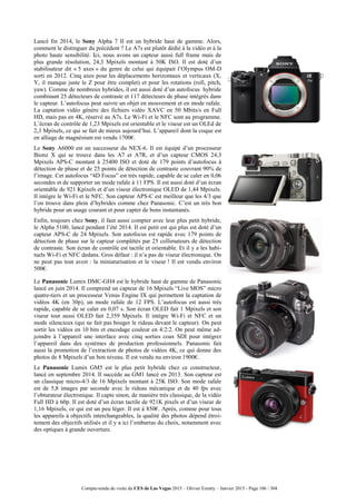 Compte-rendu de visite du CES de Las Vegas 2015 – Olivier Ezratty – Janvier 2015 - Page 106 / 304
Lancé fin 2014, le Sony Alpha 7 II est un hybride haut de gamme. Alors,
comment le distinguer du précédent ? Le A7s est plutôt dédié à la vidéo et à la
photo haute sensibilité. Ici, nous avons un capteur aussi full frame mais de
plus grande résolution, 24,3 Mpixels montant à 50K ISO. Il est doté d’un
stabilisateur dit « 5 axes » du genre de celui qui équipait l’Olympus OM-D
sorti en 2012. Cinq axes pour les déplacements horizontaux et verticaux (X,
Y, il manque juste le Z pour être complet) et pour les rotations (roll, pitch,
yaw). Comme de nombreux hybrides, il est aussi doté d’un autofocus hybride
combinant 25 détecteurs de contraste et 117 détecteurs de phase intégrés dans
le capteur. L’autofocus peut suivre un objet en mouvement et en mode rafale.
La captation vidéo génère des fichiers vidéo XAVC en 50 Mbits/s en Full
HD, mais pas en 4K, réservé au A7s. Le Wi-Fi et le NFC sont au programme.
L’écran de contrôle de 1,23 Mpixels est orientable et le viseur est un OLEd de
2,3 Mpixels, ce qui se fait de mieux aujourd’hui. L’appareil dont la coque est
en alliage de magnésium est vendu 1700€.
Le Sony A6000 est un successeur du NEX-6. Il est équipé d’un processeur
Bionz X qui se trouve dans les A7 et A7R, et d’un capteur CMOS 24,3
Mpixels APS-C montant à 25400 ISO et doté de 179 points d’autofocus à
détection de phase et de 25 points de détection de contraste couvrant 90% de
l’image. Cet autofocus “4D Focus” est très rapide, capable de se caler en 0,06
secondes et de supporter un mode rafale à 11 FPS. Il est aussi doté d’un écran
orientable de 921 Kpixels et d’un viseur électronique OLED de 1,44 Mpixels.
Il intègre le Wi-Fi et le NFC. Son capteur APS-C est meilleur que les 4/3 que
l’on trouve dans plein d’hybrides comme chez Panasonic. C’est un très bon
hybride pour un usage courant et pour capter de bons instantanés.
Enfin, toujours chez Sony, il faut aussi compter avec leur plus petit hybride,
le Alpha 5100, lancé pendant l’été 2014. Il est petit est qui plus est doté d’un
capteur APS-C de 24 Mpixels. Son autofocus est rapide avec 179 points de
détection de phase sur le capteur complétés par 25 collimateurs de détection
de contraste. Son écran de contrôle est tactile et orientable. Et il y a les habi-
tuels Wi-Fi et NFC dedans. Gros défaut : il n’a pas de viseur électronique. On
ne peut pas tout avoir : la miniaturisation et le viseur ! Il est vendu environ
500€.
Le Panasonic Lumix DMC-GH4 est le hybride haut de gamme de Panasonic
lancé en juin 2014. Il comprend un capteur de 16 Mpixels “Live MOS” micro
quatre-tiers et un processeur Venus Engine IX qui permettent la captation de
vidéos 4K (en 30p), un mode rafale de 12 FPS. L’autofocus est aussi très
rapide, capable de se caler en 0,07 s. Son écran OLED fait 1 Mpixels et son
viseur tout aussi OLED fait 2,359 Mpixels. Il intègre Wi-Fi et NFC et un
mode silencieux (qui ne fait pas bouger le rideau devant le capteur). On peut
sortir les vidéos en 10 bits et encodage couleur en 4:2:2. On peut même ad-
joindre à l’appareil une interface avec cinq sorties coax SDI pour intégrer
l’appareil dans des systèmes de production professionnels. Panasonic fait
aussi la promotion de l’extraction de photos de vidéos 4K, ce qui donne des
photos de 8 Mpixels d’un bon niveau. Il est vendu nu environ 1900€.
Le Panasonic Lumix GM5 est le plus petit hybride chez ce constructeur,
lancé en septembre 2014. Il succède au GM1 lancé en 2013. Son capteur est
un classique micro-4/3 de 16 Mpixels montant à 25K ISO. Son mode rafale
est de 5,8 images par seconde avec le rideau mécanique et de 40 fps avec
l’obturateur électronique. Il capte sinon, de manière très classique, de la vidéo
Full HD à 60p. Il est doté d’un écran tactile de 921K pixels et d’un viseur de
1,16 Mpixels, ce qui est un peu léger. Il est à 850€. Après, comme pour tous
les appareils à objectifs interchangeables, la qualité des photos dépend étroi-
tement des objectifs utilisés et il y a ici l’embarras du choix, notamment avec
des optiques à grande ouverture.
 