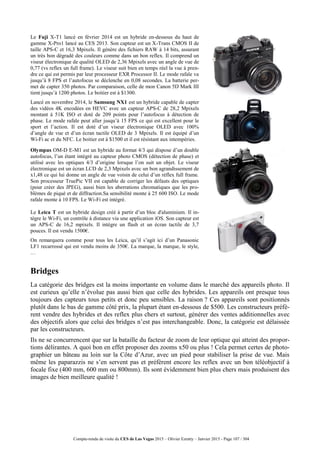 Compte-rendu de visite du CES de Las Vegas 2015 – Olivier Ezratty – Janvier 2015 - Page 107 / 304
Le Fuji X-T1 lancé en février 2014 est un hybride en-dessous du haut de
gamme X-Pro1 lancé au CES 2013. Son capteur est un X-Trans CMOS II de
taille APS-C et 16,3 Mpixels. Il génère des fichiers RAW à 14 bits, assurant
un très bon dégradé des couleurs comme dans un bon reflex. Il comprend un
viseur électronique de qualité OLED de 2,36 Mpixels avec un angle de vue de
0,77 (vs reflex un full frame). Le viseur suit bien en temps réel la vue à pren-
dre ce qui est permis par leur processeur EXR Processor II. Le mode rafale va
jusqu’à 8 FPS et l’autofocus se déclenche en 0,08 secondes. La batterie per-
met de capter 350 photos. Par comparaison, celle de mon Canon 5D Mark III
tient jusqu’à 1200 photos. Le boitier est à $1300.
Lancé en novembre 2014, le Samsung NX1 est un hybride capable de capter
des vidéos 4K encodées en HEVC avec un capteur APS-C de 28,2 Mpixels
montant à 51K ISO et doté de 209 points pour l’autofocus à détection de
phase. Le mode rafale peut aller jusqu’à 15 FPS ce qui est excellent pour le
sport et l’action. Il est doté d’un viseur électronique OLED avec 100%
d’angle de vue et d’un écran tactile OLED de 3 Mpixels. Il est équipé d’un
Wi-Fi ac et du NFC. Le boitier est à $1500 et il est résistant aux intempéries.
Olympus OM-D E-M1 est un hybride au format 4/3 qui dispose d’un double
autofocus, l’un étant intégré au capteur photo CMOS (détection de phase) et
utilisé avec les optiques 4/3 d’origine lorsque l’on suit un objet. Le viseur
électronique est un écran LCD de 2,3 Mpixels avec un bon agrandissement de
x1,48 ce qui lui donne un angle de vue voisin de celui d’un réflex full frame.
Son processeur TruePic VII est capable de corriger les défauts des optiques
(pour créer des JPEG), aussi bien les aberrations chromatiques que les pro-
blèmes de piqué et de diffraction.Sa sensibilité monte à 25 600 ISO. Le mode
rafale monte à 10 FPS. Le Wi-Fi est intégré.
Le Leica T est un hybride design créé à partir d’un bloc d'aluminium. Il in-
tègre le Wi-Fi, un contrôle à distance via une application iOS. Son capteur est
un APS-C de 16,2 mpixels. Il intègre un flash et un écran tactile de 3,7
pouces. Il est vendu 1500€.
On remarquera comme pour tous les Leica, qu’il s’agit ici d’un Panasonic
LF1 recarrossé qui est vendu moins de 350€. La marque, la marque, le style,
…
Bridges
La catégorie des bridges est la moins importante en volume dans le marché des appareils photo. Il
est curieux qu’elle n’évolue pas aussi bien que celle des hybrides. Les appareils ont presque tous
toujours des capteurs tous petits et donc peu sensibles. La raison ? Ces appareils sont positionnés
plutôt dans le bas de gamme côté prix, la plupart étant en-dessous de $500. Les constructeurs préfè-
rent vendre des hybrides et des reflex plus chers et surtout, générer des ventes additionnelles avec
des objectifs alors que celui des bridges n’est pas interchangeable. Donc, la catégorie est délaissée
par les constructeurs.
Ils ne se concurrencent que sur la bataille du facteur de zoom de leur optique qui atteint des propor-
tions délirantes. A quoi bon en effet proposer des zooms x50 ou plus ! Cela permet certes de photo-
graphier un bâteau au loin sur la Côte d’Azur, avec un pied pour stabiliser la prise de vue. Mais
même les paparazzis ne s’en servent pas et préfèrent encore les reflex avec un bon téléobjectif à
focale fixe (400 mm, 600 mm ou 800mm). Ils sont évidemment bien plus chers mais produisent des
images de bien meilleure qualité !
 