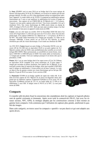 Compte-rendu de visite du CES de Las Vegas 2015 – Olivier Ezratty – Janvier 2015 - Page 108 / 304
Le Sony HX400V sorti en mars 2014 est un bridge doté d’un zoom optique de
facteur x50 (équivalent 24-36 de 24-1200mm), un record en la matière qui devient
presque ridicule. En effet, en x50, il faut absolument utiliser un trépied pour stabi-
liser l’appareil. Le mode rafale est de 10 FPS. Il comprend un stabilisateur optique
fonctionnant sur 5 axes ce qui améliorer la stabilisation de la prise d’images en
mouvement. Son capteur est un CMOS BSI de 20 Mpixels de 1 / 2,33 pouces.
Toujours ces tous petits capteurs plein de bruit ! Son écran orientable n’est qu’à
résolution VGA. Son viseur électronique de 200K pixels donne un champ de
100%. Il intègre le Wi-Fi et le NFC. Bref, pas mal, mais en même temps, il ne faut
pas demander la lune pour un appareil vendu moins de 400€.
Canon a de son côté lancé en octobre 2014 le PowerShot SX60 HS doté d’un
zoom x65 d’équivalent 21-1365 mm qui ouvre de f/3.4 à f/6.5, donc d’un très bon
grand angle, d’un capteur CMOS de 16,1 Mpixels de 1 / 2.33 pouces, du Wi-Fi et
du NFC. Son mode rafale fonctionne à 6,5 images par secondes. La vidéo est un
classique 1080/60p. L’écran articlé est un LCD de 922 Kpixels, la même
résolution que celle du viseur électronique. Il est vendu aux alentours de 500€.
Au CES 2015, Canon lançait un autre bridge, le Powershot SX530, avec un
zoom x50 de 24-1200 mm en équivalent 24x36 et un petit capteur de 16,1
Mpixels comme celui du SX60, mais probablement plus sensible car en tech-
nologie BSI CMOS. Mais curieusement, sa sensibilité est moins bonne, mon-
tant à 3200 ISO vs 6400 ISO pour le SX60. Son mode rafale est lentissime, à
1,5 images par secondes. Tout ceci explique pourquoi il est moins cher que le
précédent, à 350€.
Pentax XG-1 est un autre bridget doté d’un super-zoom x52 de 24-1248mm
en équivalent 24/36 complété d’un zoom numérique x4. Il peut capter 9
images par secondes en pleine résolution. Son capteur fait 16 Mpixels. Il est
tout petit comme dans la majorité des bridges, donc peut sensible (3200 ISO)
mais il intègre un stabilisateur. L’écran arrière est un beau 3 pouces. Le reste
est dans le bas de gamme comme son viseur électronique qui ne fait que 200
Kpixels. Et pas de Wi-Fi au menu. Il est à environ 450€.
Le Panasonic FZ1000 est un bridge capable de capter des vidéos 4K. Il est
doté d’un bon capteur de 20,1 Mpixels de un pouce de diagonale (donc plus
grand que les habituels capteurs d’apprareils hybrides) et d’un zoom 16x en
équivalent 25-400mm ouvrant de 2.8 à 4, un mode rafale de 12 FPS et un
stabilisateur 5 axes OIS. Il intègre sinon le Wi-Fi et le NFC. Le tout pour
moins de $900.
Compacts
Ce marché subit de plein fouet la concurrence des smartphones dont les capteurs et logiciels photos
sont de qualité croissante et étonnante. Après avoir testé la connectivité (Wi-Fi, lien avec les ré-
seaux sociaux, NFC, GPS), la stratégie adoptée par les constructeurs consiste à faire monter en
gamme leurs compacts. Cela commence par l’utilisation de capteurs plus grands, améliorant la qua-
lité des images.
Dans cette catégorie, on trouve aussi les compacts « sportifs » un peu durcis et qui sont adaptés aux
sports divers.
 