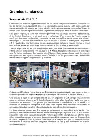 Compte-rendu de visite du CES de Las Vegas 2015 – Olivier Ezratty – Janvier 2015 - Page 11 / 304
Grandes tendances
Tendances du CES 2015
Comme chaque année, ce rapport commence par un résumé des grandes tendances observées à la
fois ces derniers mois et pendant le CES. Je le structure toujours de manière plutôt traditionnelle par
grandes catégories de produits qui restent utilisées par les constructeurs et les sociétés d’études de
marché. Nous verrons cependant comment on peut décoder ce qui se passe de manière transversale.
Sans grande surprise, ce salon était comme le précédent celui des objets connectés, de la mobilité,
de la 4K et de l’audio qui y avait aussi une très belle place. C’est le salon de l’omniprésence du
numérique dans tous les domaines, y compris les plus improbables comme autour des animaux
domestiques. C’est aussi le foisonnement avec les drones, la e-santé, la robotique et l’impression
3D. Il y avait même pour la première fois un espace dédié aux startups du Bitcoin. Bref, on se prend
dans la figure tout ce qui bouge en ce moment. A nous de faire le tri de ce vaste puzzle.
L’image du puzzle n’est pas que métaphorique. Ainsi, des stands qui devraient être logiquement à
côté les uns des autres comme ceux de Zigbee et Z-Wave, deux grands standards de la domotique
sans fil, étaient situés dans des endroits très différents. Dans presque chaque sujet, les sociétés
correspondantes sont réparties dans tout un tas d’endroits et il n’y a que la méthode de consolidation
bottom-up de ce rapport qui permet de s’y retrouver.
Certains considèrent que l’on ne trouve pas d’innovations intéressantes voire « de rupture » dans ce
salon sous prétexte que Apple et Google n’y exposent pas. Ni Microsoft d’ailleurs, depuis 2012.
Cela consiste à juger que ce que présentaient les 3873 exposants et 375 startups issus du monde
entier ne valait pas tripette et qu’il faut absolument travailler chez Google ou Apple pour être un
« innovateur de rupture ». C’est quelque peu présomptueux et dévalorisant pour le travail et la
créativité de nombreuses entreprises. Elles sont certes noyées dans une masse de sociétés de
mercenaires faisant du « me-too » de produits établis, mais elles restent nombreuses.
Les innovations de rupture sont des vagues qui proviennent rarement d’une seule société. Leur
généalogie est toujours complexe. Et elles n’interviennent pas spécifiquement telle ou telle semaine,
pendant tel ou tel salon. Les dernières grandes ruptures que sont les smartphones, les tablettes ou les
objets connectés ont toutes eu en amont des composants électroniques nouveaux qui donnaient le la
de ce que l’on pouvait faire. Il y a aussi des startups qui s’essayent avec plus ou moins de bonheur
et de moyens à lancer de nouvelles catégories comme on l’a vu il y a au moins trois ans avec les
montres connectées.
 