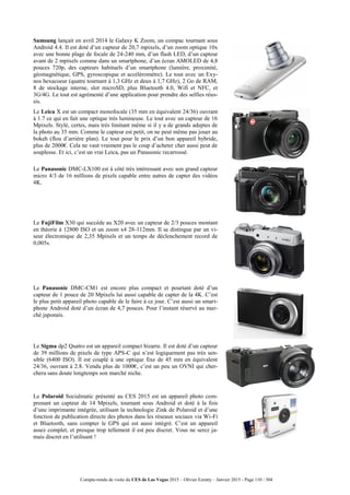 Compte-rendu de visite du CES de Las Vegas 2015 – Olivier Ezratty – Janvier 2015 - Page 110 / 304
Samsung lançait en avril 2014 le Galaxy K Zoom, un compac tournant sous
Android 4.4. Il est doté d’un capteur de 20,7 mpixels, d’un zoom optique 10x
avec une bonne plage de focale de 24-240 mm, d’un flash LED, d’un capteur
avant de 2 mpixels comme dans un smartphone, d’un écran AMOLED de 4,8
pouces 720p, des capteurs habituels d’un smartphone (lumière, proximité,
géomagnétique, GPS, gyroscopique et accéléromètre). Le tout avec un Exy-
nos hexacoeur (quatre tournant à 1,3 GHz et deux à 1,7 GHz), 2 Go de RAM,
8 de stockage interne, slot microSD, plus Bluetooth 4.0, Wifi et NFC, et
3G/4G. Le tout est agrémenté d’une application pour prendre des selfies réus-
sis.
Le Leica X est un compact monofocale (35 mm en équivalent 24/36) ouvrant
à 1.7 ce qui en fait une optique très lumineuse. Le tout avec un capteur de 16
Mpixels. Stylé, certes, mais très limitant même si il y a de grands adeptes de
la photo au 35 mm. Comme le capteur est petit, on ne peut même pas jouer au
bokeh (flou d’arrière plan). Le tout pour le prix d’un bon appareil hybride,
plus de 2000€. Cela ne vaut vraiment pas le coup d’acheter cher aussi peut de
souplesse. Et ici, c’est un vrai Leica, pas un Panasonic recarrossé.
Le Panasonic DMC-LX100 est à côté très intéressant avec son grand capteur
micro 4/3 de 16 millions de pixels capable entre autres de capter des vidéos
4K.
Le FujiFilm X30 qui succède au X20 avec un capteur de 2/3 pouces montant
en théorie à 12800 ISO et un zoom x4 28-112mm. Il se distingue par un vi-
seur électronique de 2,35 Mpixels et un temps de déclenchement record de
0,005s.
Le Panasonic DMC-CM1 est encore plus compact et pourtant doté d’un
capteur de 1 pouce de 20 Mpixels lui aussi capable de capter de la 4K. C’est
le plus petit appareil photo capable de le faire à ce jour. C’est aussi un smart-
phone Android doté d’un écran de 4,7 pouces. Pour l’instant réservé au mar-
ché japonais.
Le Sigma dp2 Quatro est un appareil compact bizarre. Il est doté d’un capteur
de 39 millions de pixels de type APS-C qui n’est logiquement pas très sen-
sible (6400 ISO). Il est couplé à une optique fixe de 45 mm en équivalent
24/36, ouvrant à 2.8. Vendu plus de 1000€, c’est un peu un OVNI qui cher-
chera sans doute longtemps son marché niche.
Le Polaroid Socialmatic présenté au CES 2015 est un appareil photo com-
prenant un capteur de 14 Mpixels, tournant sous Android et doté à la fois
d’une imprimante intégrée, utilisant la technologie Zink de Polaroid et d’une
fonction de publication directe des photos dans les réseaux sociaux via Wi-Fi
et Bluetooth, sans compter le GPS qui est aussi intégré. C’est un appareil
assez complet, et presque trop tellement il est peu discret. Vous ne serez ja-
mais discret en l’utilisant !
 