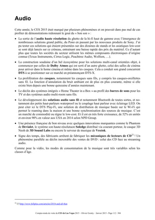Compte-rendu de visite du CES de Las Vegas 2015 – Olivier Ezratty – Janvier 2015 - Page 112 / 304
Audio
Cette année, le CES 2015 était marqué par plusieurs phénomènes et on pouvait dans pas mal de cas
profiter de démonstrations redonnant le gout du « bon son » :
 La sortie de l’audio haute résolution du ghetto de la hi-fi haut de gamme avec l’émergence de
nombreuses solutions grand public, du Pono en passant par les nouveaux produits de Sony. J’ai
pu tester ces solutions qui étaient présentées sur des dizaines de stands et les asiatiques low-cost
se sont déjà lancés sur ce créneau, entrainant une baisse rapide des prix du matériel. Ce d’autant
plus que toutes les sociétés du secteur utilisent les mêmes composants électroniques d’origine
connue (Texas Instruments, Cirrus Logic, Peachtree Audio, Wolfson, …).
 La construction soudaine d’un bel écosystème pour les solutions multi-canal orientées objet, à
commencer par celles de Dolby Atmos qui est sorti d’un autre ghetto, celui des salles de cinéma
pour arriver dans le home cinema et même dans les casques. Cela a conduit son grand concurrent
DTS à se positionner sur ce marché en préannonçant DTS-X.
 La prolifération des casques, notamment les casques sans fils, y compris les casques-oreillettes
sans fil. La fonction d’annulation du bruit ambiant est de plus en plus courante, même si elle
existe bien depuis une bonne quinzaine d’années maintenant.
 Le déclin des systèmes intégrés « Home Theater in a Box » au profil des barres de sons pour les
TV et des systèmes audio multi-room sans fils.
 Le développement des solutions audio sans fil et notamment Bluetooth de toutes sortes, et no-
tamment des petits haut-parleurs waterproof ou le couplage haut parleur avec éclairage LED. On
peut citer ici le DTS Play-Fi, une solution de distribution de musique basée sur le Wi-Fi qui
permet le roaming dans la maison et une bonne synchronisation des sources de musique. C’est
un marché de commodité ou règne le low-cost. Et il est en très forte croissance, de 52% en unités
et environ 90% en valeur aux USA en 2014 selon NPD Group.
 Une présence française de bon niveau avec quelques innovations marquantes comme le Phantom
de Devialet, le système son haute-résolutuon Soledge distribué via courant porteur, le casque 3D
Neoh de 3D Sound Labs ou encore le serveur de musique de Voxtok.
 Signe des temps, des fabricants arrêtent de fabriquer les mécaniques de lecteurs de CD22
! Un
phénomène parallèle au déclin inexorable des ventes de DVD : celui des CD face au streaming
audio.
Comme pour la vidéo, les modes de consommation de la musique sont très variables selon les
classes d’âge.
22
Cf http://www.hifiplus.com/articles/2014-and-all-that.
 
