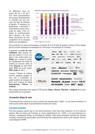 Compte-rendu de visite du CES de Las Vegas 2015 – Olivier Ezratty – Janvier 2015 - Page 113 / 304
La différence chez les
jeunes de 16 à 24 ans ?
Une forte consommation
de musique dématérialisée
et streamée par des ser-
vices du type de Pandora
et Spotify. A contratio, les
générations « anciennes »
consomment encore beau-
coup de radio. Cela ex-
plique le positionnement
très « djeunes » de nom-
breux accessoires de con-
sommation de la musique
dédiés aux smartphones.
D’un point de vue macro-économique, le marché de la hi-fi haut de gamme continue d’être attaqué
par les sociétés asiatiques et notamment les Taïwanais, très présents au Venetian.
Il poursuit un cycle de con-
solidation déjà entamé de-
puis des années. C’est le cas
dans le son multi-canal avec
Dolby qui a acquis le leader
de l’équipement des salles de
cinéma en serveurs audio et
vidéo Doremi en mars 2014
après DTS qui avait acquis
SRS Audio en 2012.
Comme l’illustre le schéma
suivant, quelques groupes se
sont mis à consolider un
grand nombre de marques de
hi-fi, qu’il s’agisse de Voxx
Internatonal, Gibson ou
inMusic.
Des marques historiques des années 1970 comme Onkyo, Denon, Marantz ou Klipsch font main-
tenant partie de ces groupes.
Avancées dans le son
Commençons par examiner les trois avancées du moment dans l’audio : le son haute-résolution, le
multi-canal orienté objets et la distribution wireless de l’audio.
Son haute résolution
Cela fait quelques années que le son haute-résolution existe mais était cantonné à la hi-fi haut de
gamme. Dans les étages du Venetian, je voyais régulièrement ces « DAC », ces convertisseurs nu-
mérique / analogiques dédiés au décodage de fichiers audio haute-résolution utilisant des formats
exotiques inconnus du grand public, pour alimenter des amplificateurs audio ou de casques. Ils pou-
vaient dépasser $3000.
 