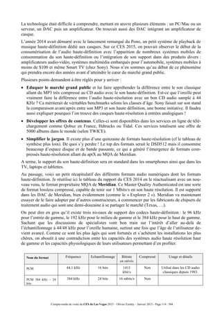 Compte-rendu de visite du CES de Las Vegas 2015 – Olivier Ezratty – Janvier 2015 - Page 114 / 304
La technologie était difficile à comprendre, mettant en œuvre plusieurs éléments : un PC/Mac ou un
serveur, un DAC puis un amplificateur. On trouvait aussi des DAC intégrant un amplificateur de
casque.
L’année 2014 avait démarré avec le lancement remarqué du Pono, un petit système de playback de
musique haute-définition dédié aux casques. Sur ce CES 2015, on pouvait observer le début de la
consumérisation de l’audio haute-définition avec l’apparition de nombreux systèmes mobiles de
consommation du son haute-définition ou l’intégration de son support dans des produits divers :
amplificateurs audio-vidéo, systèmes multimédia embarqués pour l’automobile, systèmes mobiles à
moins de $100 et même Smart TV (chez Sony). Nous n’en sommes qu’au début de ce phénomène
qui prendra encore des années avant d’atteindre le cœur du marché grand public.
Plusieurs points demandent à être réglés pour y arriver :
 Eduquer le marché grand public et lui faire appréhender la différence entre le son classique
allant du MP3 très compressé au CD audio avec le son haute-définition. Est-ce que l’oreille peut
vraiment faire la différence entre l’audio haute-résolution avec un bon CD audio samplé à 44
KHz ? Ca mériterait de véritables benchmarks selons les classes d’âge. Sony faisait sur son stand
la comparaison avant/après entre son MP3 et son haute définition, une bonne initiative. Il faudra
aussi expliquer pourquoi l’on trouve des casques haute-résolution à entrées analogiques !
 Développer les offres de contenus. Celles-ci sont disponibles dans les services en ligne de télé-
chargement comme Qobuz en France, Hdtracks ou Tidal. Ces services totalisent une offre de
5000 albums dans le monde (selon TWICE).
 Simplifier le jargon. Il existe plus d’une quinzaine de formats haute-résolution (cf le tableau de
synthèse plus loin). De quoi s’y perdre ! Le top des formats serait le DSD512 mais il consomme
beaucoup d’espace disque et de bande passante, ce qui a généré l’émergence de formats com-
pressés haute-résolution allant du aptX au MQA de Meridian.
A terme, le support du son haute-définition sera en standard dans les smartphones ainsi que dans les
TV, laptops et tablettes.
Au passage, voici un petit récapitulatif des différents formats audio numériques dont les formats
haute-définition. Je réutilise ici le tableau du rapport du CES 2014 en le réactualisant avec un nou-
veau venu, le format propriétaire MQA de Meridian. Ce Master Quality Authenticated est une sorte
de format lossless compressé, capable de tenir sur 1 Mbits/s en son haute résolution. Il est supporté
dans les DAC de Meridian, bien évidemment (comme le « Explorer 2 »). Meridian va maintenant
essayer de le faire adopter par d’autres constructeurs, à commencer par les fabricants de chipsets de
traitement audio qui sont une demi-douzaine à se partager le marché (Texas, …).
On peut dire en gros qu’il existe trois niveaux de support des codecs haute-définition : le 96 kHz
pour l’entrée de gamme, le 192 kHz pour le milieu de gamme et le 384 kHz pour le haut de gamme.
Sachant que les discussions de spécialistes vont bon train sur l’intérêt d’aller au-delà de
l’échantillonnage à 44/48 kHz pour l’oreille humaine, surtout une fois que l’âge de l’utilisateur de-
vient avancé. Comme ce sont les plus âgés qui sont fortunés et s’achètent les installations les plus
chères, on aboutit à une contradiction entre les capacités des systèmes audio haute résolution haut
de gamme et les capacités physiologiques de leurs utilisateurs permettant d’en profiter.
Nom du format Fréquence Echantillonnage Bitrate
en stéréo
Compressé Usage et détails
PCM 44,1 kHz 16 bits 1411
kbit/s
Non Utilisé dans les CD audio
classiques depuis 1983.
PCM 384 kHz – 24
bits
384 kHz 24 bits 16 mbits/s Non
 
