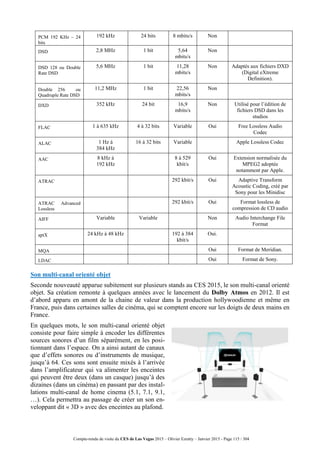 Compte-rendu de visite du CES de Las Vegas 2015 – Olivier Ezratty – Janvier 2015 - Page 115 / 304
PCM 192 KHz – 24
bits
192 kHz 24 bits 8 mbits/s Non
DSD 2,8 MHz 1 bit 5,64
mbits/s
Non
DSD 128 ou Double
Rate DSD
5,6 MHz 1 bit 11,28
mbits/s
Non Adaptés aux fichiers DXD
(Digital eXtreme
Definition).
Double 256 ou
Quadruple Rate DSD
11,2 MHz 1 bit 22,56
mbits/s
Non
DXD 352 kHz 24 bit 16,9
mbits/s
Non Utilisé pour l’édition de
fichiers DSD dans les
studios
FLAC 1 à 635 kHz 4 à 32 bits Variable Oui Free Lossless Audio
Codec
ALAC 1 Hz à
384 kHz
16 à 32 bits Variable Apple Lossless Codec
AAC 8 kHz à
192 kHz
8 à 529
kbit/s
Oui Extension normalisée du
MPEG2 adoptée
notamment par Apple.
ATRAC 292 kbit/s Oui Adaptive Transform
Acoustic Coding, créé par
Sony pour les Minidisc
ATRAC Advanced
Lossless
292 kbit/s Oui Format lossless de
compression de CD audio
AIFF Variable Variable Non Audio Interchange File
Format
aptX 24 kHz à 48 kHz 192 à 384
kbit/s
Oui.
MQA Oui Format de Meridian.
LDAC Oui Format de Sony.
Son multi-canal orienté objet
Seconde nouveauté apparue subitement sur plusieurs stands au CES 2015, le son multi-canal orienté
objet. Sa création remonte à quelques années avec le lancement du Dolby Atmos en 2012. Il est
d’abord apparu en amont de la chaine de valeur dans la production hollywoodienne et même en
France, puis dans certaines salles de cinéma, qui se comptent encore sur les doigts de deux mains en
France.
En quelques mots, le son multi-canal orienté objet
consiste pour faire simple à encoder les différentes
sources sonores d’un film séparément, en les posi-
tionnant dans l’espace. On a ainsi autant de canaux
que d’effets sonores ou d’instruments de musique,
jusqu’à 64. Ces sons sont ensuite mixés à l’arrivée
dans l’amplificateur qui va alimenter les enceintes
qui peuvent être deux (dans un casque) jusqu’à des
dizaines (dans un cinéma) en passant par des instal-
lations multi-canal de home cinema (5.1, 7.1, 9.1,
…). Cela permettra au passage de créer un son en-
veloppant dit « 3D » avec des enceintes au plafond.
 