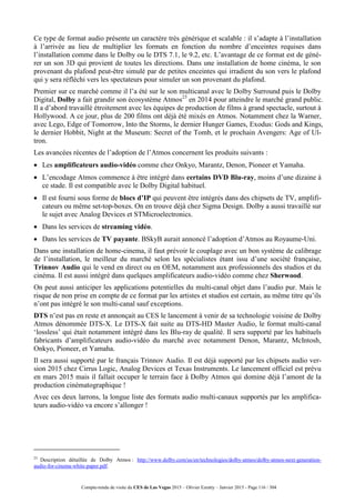 Compte-rendu de visite du CES de Las Vegas 2015 – Olivier Ezratty – Janvier 2015 - Page 116 / 304
Ce type de format audio présente un caractère très générique et scalable : il s’adapte à l’installation
à l’arrivée au lieu de multiplier les formats en fonction du nombre d’enceintes requises dans
l’installation comme dans le Dolby ou le DTS 7.1, le 9.2, etc. L’avantage de ce format est de géné-
rer un son 3D qui provient de toutes les directions. Dans une installation de home cinéma, le son
provenant du plafond peut-être simulé par de petites enceintes qui irradient du son vers le plafond
qui y sera réfléchi vers les spectateurs pour simuler un son provenant du plafond.
Premier sur ce marché comme il l’a été sur le son multicanal avec le Dolby Surround puis le Dolby
Digital, Dolby a fait grandir son écosystème Atmos23
en 2014 pour atteindre le marché grand public.
Il a d’abord travaillé étroitement avec les équipes de production de films à grand spectacle, surtout à
Hollywood. A ce jour, plus de 200 films ont déjà été mixés en Atmos. Notamment chez la Warner,
avec Lego, Edge of Tomorrow, Into the Storms, le dernier Hunger Games, Exodus: Gods and Kings,
le dernier Hobbit, Night at the Museum: Secret of the Tomb, et le prochain Avengers: Age of Ul-
tron.
Les avancées récentes de l’adoption de l’Atmos concernent les produits suivants :
 Les amplificateurs audio-vidéo comme chez Onkyo, Marantz, Denon, Pioneer et Yamaha.
 L’encodage Atmos commence à être intégré dans certains DVD Blu-ray, moins d’une dizaine à
ce stade. Il est compatible avec le Dolby Digital habituel.
 Il est fourni sous forme de blocs d’IP qui peuvent être intégrés dans des chipsets de TV, amplifi-
cateurs ou même set-top-boxes. On en trouve déjà chez Sigma Design. Dolby a aussi travaillé sur
le sujet avec Analog Devices et STMicroelectronics.
 Dans les services de streaming vidéo.
 Dans les services de TV payante. BSkyB aurait annoncé l’adoption d’Atmos au Royaume-Uni.
Dans une installation de home-cinema, il faut prévoir le couplage avec un bon système de calibrage
de l’installation, le meilleur du marché selon les spécialistes étant issu d’une société française,
Trinnov Audio qui le vend en direct ou en OEM, notamment aux professionnels des studios et du
cinéma. Il est aussi intégré dans quelques amplificateurs audio-vidéo comme chez Sherwood.
On peut aussi anticiper les applications potentielles du multi-canal objet dans l’audio pur. Mais le
risque de non prise en compte de ce format par les artistes et studios est certain, au même titre qu’ils
n’ont pas intégré le son multi-canal sauf exceptions.
DTS n’est pas en reste et annonçait au CES le lancement à venir de sa technologie voisine de Dolby
Atmos dénommée DTS-X. Le DTS-X fait suite au DTS-HD Master Audio, le format multi-canal
‘lossless’ qui était notamment intégré dans les Blu-ray de qualité. Il sera supporté par les habituels
fabricants d’amplificateurs audio-vidéo du marché avec notamment Denon, Marantz, McIntosh,
Onkyo, Pioneer, et Yamaha.
Il sera aussi supporté par le français Trinnov Audio. Il est déjà supporté par les chipsets audio ver-
sion 2015 chez Cirrus Logic, Analog Devices et Texas Instruments. Le lancement officiel est prévu
en mars 2015 mais il fallait occuper le terrain face à Dolby Atmos qui domine déjà l’amont de la
production cinématographique !
Avec ces deux larrons, la longue liste des formats audio multi-canaux supportés par les amplifica-
teurs audio-vidéo va encore s’allonger !
23
Description détaillée de Dolby Atmos : http://www.dolby.com/us/en/technologies/dolby-atmos/dolby-atmos-next-generation-
audio-for-cinema-white-paper.pdf.
 