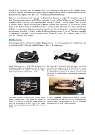 Compte-rendu de visite du CES de Las Vegas 2015 – Olivier Ezratty – Janvier 2015 - Page 118 / 304
destiné à des enceintes où à des casques. Les DAC sont encore trop souvent des produits à part,
mais leur fonction est maintenant intégrée dans les amplificateurs audio-vidéo et dans certains am-
plificateurs de casques, voire dans les TV connectées comme chez Sony.
Selon un exposant américain avec qui j’ai longuement discuté, la plupart des entreprises de hi-fi
haut de gamme qui exposent au CES font moins de $1m de chiffre d’affaire par an. Plus le produit
proposé est haut de gamme, plus les volumes de vente sont faibles, ce qui est logique. Mais au point
d’atteindre parfois à peine une unité par an. On est très loin du « consumer » et des marchés de vo-
lume. C’est de l’artisanat. Il existe beaucoup de jalousies entre fabricants et c’est un monde très
difficile et paranoiaque. Les constructeurs américains ont du mal à exporter, notamment en Europe
qui subit une récession, et ils sont en plus de plus en plus concurrencés par les Taïwanais quand ce
n’est pas par les chinois. Comme les volumes sont faibles, les marges des revendeurs sont très éle-
vées, de l’ordre de 50% ou plus.
Platines vinyles
Commençons par les platines vinyles haut de gamme que vous ne risquez pas d’avoir chez vous. La
sélection présentée relève du cocktail d’œuvres d’art et de mécanique.
Spiral Groove lançait au CES 2015 sa platine vinyle
haut de gamme Revolution. La base est faite de plusieurs
matières différentes et le plateau est en forme légère-
ment conique. Elle est tout de même à $15K !
Le tchèque EAT a lancé en 2014 sa C-Sharp, une platine
qui utilise un principe voisin de la Spiral Groove, avec un
plateau conique permettant d’en abaisser le centre de gravité
et d’améliorer la régularité de la rotation, histoire d’avoir
une platine de hauteur normale, contrairement aux monstres
qui suivent.
La Kronos Turntable comprend deux plateaux contra-
rotatifs. Pourquoi donc ? Pour limiter les tensions au
niveau de sa base qui ne subit ainsi plus de couple, ab-
sorbé par la liaison avec la table. C’est un peu tiré par
les cheveux, surtout dans la mesure où la bête coûte plus
de 36K€.
L’anglais Guildford Audio lançait en 2014 sa Air Force
Two qui succède à la Air Force One. Ici, on ne joue pas à
moins de 80K€. Ce genre de platine ne doit être vendu qu’à
quelques unités par an. C’est du cousu main.
 