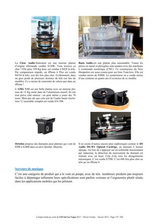Compte-rendu de visite du CES de Las Vegas 2015 – Olivier Ezratty – Janvier 2015 - Page 119 / 304
La Clear Audio Statement est une énorme platine
d’origine allemande vendue $150K. Vous trouvez ça
cher ? Elle pèse 350 Kg donc est vendue à $428 le kilo.
Par comparaison stupide, un iPhone 6 Plus est vendu
$4354 le kilo, soit dix fois plus cher. Evidemment, dans
un gros poids de plusieurs dizaines de kilo (en bas du
meuble), il y a moins de concentré de valeur que dans un
iPhone !
Basis Audio est une platine plus raisonnable. Toutes les
pièces en métal et plexiglass sont usinées avec des machines
à commande numérique (CNC). Ce constructeur du New
Hampshire est aussi connu pour ses bras ToneArm. Elle est
vendue moins de $5000. Le constructeur en a vendu moins
d’une centaine en quatre ans d’existence de ce modèle.
L’AMG V12 est une belle platine avec un énorme pla-
teau de 12 Kg usiné dans de l’aluminium massif. Ils ont
tout prévu côté moteur : on peut même y jouer des 78
tours. Mais pas sûr que cela soit de l’audio haute résolu-
tion ! L’ensemble complet est vendu $16 500.
Ortofon propose des diamants pour platines qui vont de
$500 à $1000 dans sa série Quintet. Mazette.
Il en existe d’autres encore plus sophistiqués comme le DS
Audio DS-W1 Optical Cardrige, un diamant à lecture
optique. Au lieu de s’appuyer sur un solénoïde fonctionnant
par induction, la détection du mouvement du diamant est
réalisée avec un laser. Cela évite tous les désagréments
mécaniques. C’est vendu $7500. C’est 600 fois plus cher au
kilo qu’un iPhone 6.
Serveurs de musique
C’est une catégorie de produit qui a le vent en poupe, avec de très nombreux produits pas toujours
faciles à départager tellement leurs spécifications sont parfois voisines et l’ergonomie plutôt située
dans les applications mobiles qui les pilotent.
 