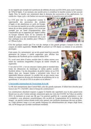 Compte-rendu de visite du CES de Las Vegas 2015 – Olivier Ezratty – Janvier 2015 - Page 12 / 304
Je me rappelle par exemple de la profusion de tablettes diverses au CES 2010, juste avant l’annonce
de l’iPad d’Apple. A un moment, une société arrive à cristalliser le marché comme le fait souvent
Apple. Puis, le marché suit, notamment dans le domaine des accessoires et des applications. La
courbe du « hype cycle » du Gartner est souvent respectée de manière assez prévisible.
Le CES peut être vu cyniquement comme le
supermarché des accessoires des produits
d’Apple et des plateformes et outils de Google.
Le suivisme du marché est en effet extraordinaire
autour de ces deux grands acteurs. Il n’y avait par
exemple pas un stand d’équipementier dans
l’automobile qui ne supportait par Apple CarPlay
ou Google Android Auto. Et les centaines de
stands de coques avaient évidemment mis à jour
leur catalogue avec des modèles pour l’iPhone 6
et l’iPhone 6 plus.
Cela fait quelques années que l’on voit des startups et des grands groupes s’essayer à créer des
casques de réalité augmentée. Oculus Rift est présent au CES depuis sa création et ses premiers
prototypes.
Cette année, ils y présentaient sur un très grand stand leur nouvelle
génération de casques à réalité augmentée sans afficher leur
dépendance de Facebook qui les a achetés début 2014.
Il y avait aussi plein d’autres sociétés dans le même secteur avec
toutes les variations imaginables d’engins de réalité virtuelle ou
augmentée.
C’est cela le CES : c’est un concours Lépine géant et mondial dans
toutes les dimensions du numérique et même parfois au-delà.
Symbole ultime, l’un des descendants du préfet Lépine est au CES
depuis deux ans. Jacques Lépine y présentait cette fois-ci un
improbable biberon connecté. Le produit fait un peu sourire mais
illustre ces tentatives diverses de résolutions de problèmes de la vie
quotidienne. C’est cela le CES et on adore ou on abhorre !
L’inexorable construction de l’écosystème de la 4K
La 4K était omniprésente dans Central Hall, celui des grands exposants. Il fallait bien chercher pour
trouver une TV « Full HD » dans le lineup des constructeurs !
Les constructeurs cherchent toujours à gagner la bataille des superlatifs avec le plus grand écran
faisant ceci ou cela. Comme anticipé, notamment après ma visite du CEATEC de Tokyo en octobre
2014, ils mettaient en avant une 4K que l’on pourrait qualifier de « seconde génération » ou de
« complète » avec plusieurs caractéristiques clés au-delà de l’augmentation de la résolution des
images : un spectre couleur étendu (wide color gamut), une meilleure dynamique (du noir au blanc,
ou « high dynamic range ») et une grande fréquence de rafraîchissement des images (high frame
rate, de 60 images par secondes maintenant standard).
 