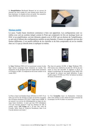 Compte-rendu de visite du CES de Las Vegas 2015 – Olivier Ezratty – Janvier 2015 - Page 121 / 304
Le Bang&Olufsen BeoSound Moment est un serveur de
musique qui tient compte de votre humeur pour choisir les
bons morceaux. La façade en bois est tactile. Ses caractéris-
tiques détaillées ne sont pas encore annoncées.
Musique mobile
Là aussi, l’audio haute résolution commence à faire son apparition. Les configurations sont va-
riables avec soit un système intégré comme le Pono qui comprend à la fois un stockage local, un
DAC et un amplificateur, soit des éléments séparés avec le DAC qui est distinct de l’amplificateur,
ce qui créé d’ailleurs des configurations mobiles un peu batardes. Comme ces appareils ont tous des
formes différentes, il est parfois difficile de les classifier et de bien comprendre où on les installe
chez soi. Ce que je cherche donc à expliquer ici-même.
Le Sony Walkman NWZ-A15 est positionné comme le plus
léger lecteur numérique haute résolution au monde. Son
autonomie est de 30 heures pour de l’audio haute résolution
et 50 heures en MP3. Il comprend un bel écran couleur et est
vendu 200 €.
Plus haut de gamme ($1200, le Sony Walkman NW-
ZX2 tourne sous Android et est doté de 128 Go de mé-
moire et d’un slot microSD. Il supporte le Wi-Fi. Il
intègre la technologie de streaming de Sony DSEE HX
qui upscale les sources non haute définition. Il gère
l’audio jusqu’à 192 kHz sur 24 bit. Sa batterie lui donne
60 heures d’autonomie.
Le Pono a lancé son baladeur haute définition mi 2014. Il est
relié à un service de musique en ligne qui permet d’acquérir
des CD haute résolution à $12-$24, l’engin étant à $400€. Il
est associé à un service de téléchargement en ligne de mu-
sique haute résolution. A noter que leur CEO etfondateur
n’est pas inconnu puisqu’il s’agit du chanteur de folk et
country music Neil Young qui a 70 ans. Oui, celui de
Crossby, Stills, Nash & Young de Woodstock, dont il est
l’un des derniers survivants !
Le Fon Gramofon lancé via Kickstarter s’intercale
entre votre mobile et votre chaine hi-fi pour streamer de
la musique (via Wi-Fi) dans vos enceintes.
 