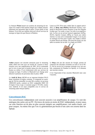 Compte-rendu de visite du CES de Las Vegas 2015 – Olivier Ezratty – Janvier 2015 - Page 122 / 304
Le français Prizm lançait son système de streaming de mu-
sique avec ampli et haut parleur intégré qui s’adapte automa-
tiquement aux personnes dans la pièce, à leurs goûts et leur
humeur. Il est relié aux mobiles ainsi qu’à divers services de
musique en ligne tels que Deezer et Pandora.
Lancé au CES 2014 mais oublié dans le rapport précé-
dent, le Bang and Olufsen BeoSound Essence com-
prend le Beosound Essence Remote et une box blanche
et plate que l’on cache, et que l’on relie à un amplifica-
teur. La box est un serveur musical supportant AirPlay,
DLNA, Spotify Connect, QPlay et l’accès aux radios
internet. La roue sert à commander l’engin. C’est un peu
un analogue du Nest pour l’audio, très simple à utiliser
et autant discret que design. Elle peut être posée sur une
table ou montée sur un mur. Le couple est à $995.
Aether propose son enceinte autonome pour le streaming
audio, dotée eun cone avec un woofer de 3 pouces et deux
tweeters avec une amplification de 20W. On le commande
par la voix et aussi par le toucher autour du cône ou sur un
bouton au milieu. Il est évidemment relié aux services de
musique en ligne. Il utilise le Bluetooth Low Energy pour
détecter la présence de personnes dans la pièce. $400.
Le Beep créé par des anciens de Google, permet de
connecter des enceintes existantes au web et via le Wi-
Fi. On lui envoie de la musique streamée avec son mo-
bile, notamment de Pandora ou Spotify, et il alimente
une enceinte externe.
C’est l’équivalent d’une enceinte Bluetooth mais sans
l’enceinte.
Le Astell & Kern AK240 est un imposant baladeur Wi-Fi
haute résolution d’origine coréenne. Il comprend un stock-
age de 256 Go extensible via carte SD, se pilote via un écran
AMOLED tactile, contient un DAC compatible DSD 128
d’origine Cirrus Logic et montant jusqu’à 192 kHz, tourne
sous Android. Il est aussi compatible avec le service de
streaming audio français Qobuz.
Convertisseurs DAC
Ces convertisseurs indépendants sont souvent associés à un amplificateur de casque. Ce sont des
analogues des cartes son sur PC. On trouve de moins en moins de DAC indépendants, et pour cause,
car cette fonction est de plus en plus souvent intégrée aux amplificateurs, soit audio-visuels, soit
pour casques. Au même titre que l’on n’a généralement pas besoin d’une carte son externe dans les
laptops.
 