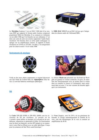 Compte-rendu de visite du CES de Las Vegas 2015 – Olivier Ezratty – Janvier 2015 - Page 123 / 304
Le Meridian Explorer 2 est un DAC USB doté d’un nou-
veau DSP qui supporte le format audio lossless compressé
propriétaire MQA de Meridian. Il se connecte et s’alimente
via un câble USB que l’on branche sur son ordinateur. C’est
donc une sorte de carte son externe supportant l’audio haute
résolution. On branche alors sa sortie audio analogique ou
optique sur un amplificateur externe. Il supporte la haute
résolution sur 24 bits et 192 kHz. Au-delà, c’est uniquement
pour les chauve-souris ! Il est vendu 300€
Le MBL DAC 1511 F est un DAC de luxe qui s’intègre
dans les chaines audio de l’allemand MBL.
Instruments de musique
Voilà un des rares objets surprenants et original découvert
aux fins fonds du Central Hall, les AlphaSphere Elite Se-
ries. Ce sont des batteries numériques sphériques.
Le chinois Music-cat présentait aux fin-fonds du West-
gate ses guitares et violons connectés. En gros, ils simu-
lent leur fonctionnement avec un archer pour le violon
dont on contrôle la vitesse et l’orientation, mais seule-
ment dans un sens. C’est une variante du karaoké appli-
qué à ces instruments.
DJ
Le Casio XW-DJI ($300) et XW-PD1 ($400) sont les ac-
cessoires du DJ par excellence. Le premier est un
« scratch » pour piloter sa musique et le second est un syn-
thétiseur, séquenceur et générateur d’effets. Ils fonctionnent
tous les deux sur batteries, ont des HP intégrés et se connec-
tent à votre iPad ou iPhone avec un cable spécifique. Conçu
pour les amateurs de Star Wars canal historique !
Le Voxx Singtrix, sorti fin 2014, est un générateur de
karaoké. Il corrige automatiquement la tonalité de la
voix, créé des harmoniques de la voix et contient un
amplificateur de 40 W.
 