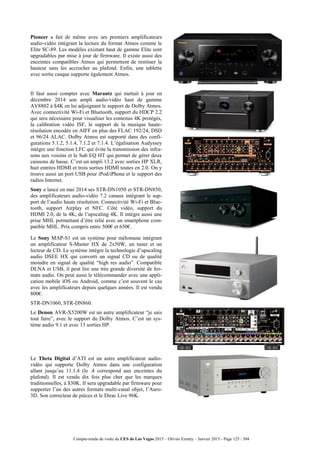 Compte-rendu de visite du CES de Las Vegas 2015 – Olivier Ezratty – Janvier 2015 - Page 125 / 304
Pioneer a fait de même avec ses premiers amplificateurs
audio-vidéo intégrant la lecture du format Atmos comme le
Elite SC-89. Les modèles existant haut de gamme Elite sont
upgradables par mise à jour de firmware. Il existe aussi des
enceintes compatibles Atmos qui permettent de restituer la
hauteur sans les accrocher au plafond. Enfin, une tablette
avec sortie casque supporte également Atmos.
Il faut aussi compter avec Marantz qui mettait à jour en
décembre 2014 son ampli audio/vidéo haut de gamme
AV8802 à $4K en lui adjoignant le support de Dolby Atmos.
Avec connectivité Wi-Fi et Bluetooth, support du HDCP 2.2
qui sera nécessaire pour visualiser les contenus 4K protégés,
la calibration vidéo ISF, le support de la musique haute-
résolution encodée en AIFF en plus des FLAC 192/24, DSD
et 96/24 ALAC. Dolby Atmos est supporté dans des confi-
gurations 5.1.2, 5.1.4, 7.1.2 et 7.1.4. L’égalisation Audyssey
intègre une fonction LFC qui évite la transmission des infra-
sons aux voisins et le Sub EQ HT qui permet de gérer deux
caissons de basse. C’est un ampli 13.2 avec sorties HP XLR,
huit entrées HDMI et trois sorties HDMI toutes en 2.0. On y
trouve aussi un port USB pour iPod/iPhone et le support des
radios Internet.
Sony a lancé en mai 2014 ses STR-DN1050 et STR-DN850,
des amplificateurs audio-vidéo 7.2 canaux intégrant le sup-
port de l’audio haute résolution. Connectivité Wi-Fi et Blue-
tooth, support Airplay et NFC. Côté vidéo, support du
HDMI 2.0, de la 4K, de l’upscaling 4K. Il intègre aussi une
prise MHL permettant d’être relié avec un smartphone com-
patible MHL. Prix compris entre 500€ et 650€.
Le Sony MAP-S1 est un système pour mélomane intégrant
un amplificateur S-Master HX de 2x50W, un tuner et un
lecteur de CD. Le système intègre la technologie d’upscaling
audio DSEE HX qui converti un signal CD ou de qualité
moindre en signal de qualité “high res audio”. Compatible
DLNA et USB, il peut lire une très grande diversité de for-
mats audio. On peut aussi le télécommander avec une appli-
cation mobile iOS ou Android, comme c’est souvent le cas
avec les amplificateurs depuis quelques années. Il est vendu
800€.
STR-DN1060, STR-DN860.
Le Denon AVR-X5200W est un autre amplificateur “je sais
tout faire”, avec le support du Dolby Atmos. C’est un sys-
tème audio 9.1 et avec 13 sorties HP.
Le Theta Digital d’ATI est un autre amplificateur audio-
vidéo qui supporte Dolby Atmos dans une configuration
allant jusqu’au 11.1.4 (le .4 correspond aux enceintes du
plafond). Il est vendu dix fois plus cher que les marques
traditionnelles, à $30K. Il sera upgradable par firmware pour
supporter l’un des autres formats multi-canal objet, l’Auro-
3D. Son correcteur de pièces et le Dirac Live 96K.
 