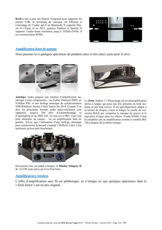Compte-rendu de visite du CES de Las Vegas 2015 – Olivier Ezratty – Janvier 2015 - Page 126 / 304
Krell a mis à jour son Digital Vanguard pour supporter les
entrées USB, le streaming de musique via Ethernet et
l’encodage de l’audio apt-X en Bluetooth. Il supporte Dee-
zer et vTuner et en 2015, ajoutera Pandora et Spotify. Il
supporte l’audio haute résolution jusqu’à 192kHz/24-bit. Il
est commercialisé $4500.
Amplification haut de gamme
Nous passons ici à quelques spécimens de produits rares et très chers, juste pour le rêve.
Antelope Audio propose une solution d’amplification nu-
mérique à trois composantes : un Zodiac Platinum DSD, un
Voltikus PSU et une horloge atomique de synchronisation
10M Ribidium Atomic Clock lancée fin 2014. Comme il se
doit, les principaux formats audio haute-résolution sont
supportés, jusqu’à 384 kHz d’échantillonnage et
d’upsampling et au DSD 256. Le tout est à 9K€. Tout cela
pour alimenter un casque… ou un amplificateur haut de
gamme. Est-ce que l’utilisation d’une horloge atomique
pour synchroniser le bazard s’entend ? Difficile à dire. Cela
mériterait un bon petit benchmark.
Le Zesto Andros 1.2 Phonostage est un préamplificateur
stéréo à lampes qui pour une fois présente un look mo-
derne et pas trop rococo. Il est spécifiquement adapté à
la lecture de disques vinyls et intègre la courbe de cor-
rection RIAA qui compense le manque de graves et le
trop plein d’aigus dans les sillons. Vendu $4500, il faut
le compléter par un amplificateur comme le modèle BIA
120 à lampes de la même marque.
On termine avec cet ampli à lampes, le Manley Stingray II
de 2x32W juste parce qu’il est bien beau.
Amplificateurs wireless
L’offre d’amplification sans fil est pléthorique. Je n’intègre ici que quelques spécimens dont le
« form factor » est un peu original.
 