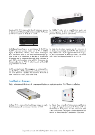 Compte-rendu de visite du CES de Las Vegas 2015 – Olivier Ezratty – Janvier 2015 - Page 127 / 304
Lancé au CES 2014, mais oublié dans le précédent rapport,
le Airstream A100 est amplificateur compatible AirPlay de
2x50W avec support du Wi-Fi. Il est à $500.
Le Griffin Twenty est un amplificateur audio aux
formes originales, de deux fois 20W, qui s’alimente de
plusieurs manières, dont via le Bluetooth.
Le Cabasse StreamAmp est un amplificateur de 2x50W ou
4x25W supportant comme entrées son le Wi-Fi (802.11
b/g/n), le Bluetooth, Ethernet, deux entrées analogiques
RCA, une entrée micro et une entrée audio numérique op-
tique SPDIF. Il est compatible DLNA pour la récupération
de musique sur les ressources du réseau local, reprenant la
stack DLNA de la maison mère AWOX. Il supporte des
formats audio dont le PCM 96 kHz, l’ALAC, le FLAC 24
jusqu’à 96 kHz. Pour 550€.
Le Naim Mu-So est une enceinte sans fil à trois voies et
six haut parleurs intégrés de 6x75 W. Elle intègre un
DAC 24 bits / 192 kHz, le support du Bluetooth et aptX,
du WiFi et d’Ethernet, de AirPlay et DLNA, des radios
web vTuner et de Spotify Connect. Il est à 1145€.
Le MyAmp du français Micromega est un petit amplifica-
teur 2x30W (sous 8 Ohms) intégrant un DAC supportant le
son haute définition à 96 kHz et la réception Bluetooth et
aptX. Fabriqué en France, il est vendu 449€.
Amplificateurs de casques
Voici ici des amplificateurs de casques qui intègrent généralement un DAC haute-résolution.
Le Sony PHA-1A est un DAC mobile qui intègre un ampli-
ficateur de casque. Il se connecte à la source en USB.
Le Chord Hugo est un DAC intégrant un amplificateur
de casque. Il supporte notamment le format aptX via
Bluetooth et le PCM jusqu’à 384 kHz ainsi que le DSD
128 et les fichiers DXD (Digital eXtreme Definition). Sa
batterie lui donne 10 heures d’autonomie. $2500, oups !
 