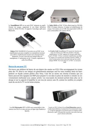Compte-rendu de visite du CES de Las Vegas 2015 – Olivier Ezratty – Janvier 2015 - Page 128 / 304
Le SoundBlaster E5 est un autre DAC intégrant un ampli-
ficateur de casque, supportant le son haute définition
jusqu’au 24-bit/192 kHz. Il supporte l’encodage aptX pour
Bluetooth.
Le Sabre DA8 est DAC 32 bits allant jusqu’au 384 kHz
DSD. D’origine chinoise, il intègre un amplificateur de
casque. Son entrée est en USB. Son équivalent U200 est
aussi connectable à des sources Wi-Fi.
Onkyo DAC-HA200 D/A Converter est un DAC et un
amplificateur qui peut compléter un smartphone tournant
sous iOS ou Android pour écouter de la musique haute-
définition. Un jour, tout cela sera intégré dans les
smartphones. L’autonomie est de 11 heures, supérieure à
celle d’un iPhone.
Le Creative Labs SoundBlaster X7 associe les fonctions de
carte son externe (via USB 2.0), de DAC et de deux
amplificateurs. Le DAC supporte les formats audio hires
jusqu’à 192 kHz / 24 bits. Le premier amplificateur est dédié
au casque et le second à des enceintes externes (100W). A
noter les deux prises micro mini-jack ainsi qu’une entrée
optique SPDIF. Il est aussi BLE 4.1 et NFC. Le tout pour
400€.
Barres de son pour TV
On trouve une pléthore de barres de son depuis des années au CES. Elles accompagnent les écrans
plats des TV dont le son intégré est généralement anémique sauf les rares modèles dotés de haut-
parleurs en façade comme parfois chez Sony. Cela fait au moins une dizaine d’années que ces
barres peuvent être équipées de DSP pour projeter le son dans la pièce de manière à simuler un en-
vironnement multicanal avec canaux arrière. Les nouveautés du moment portent donc plus sur le
design et sur la capacité d’amplifier le son issu de sources sans fil, comme les mobiles en complé-
ment du son de la TV ou du home-cinema.
Les LG Electronics HS7 et HS9 sont connectables à des
sources son Wi-Fi et à des services en ligne type Pandora et
Spotify.
Lancée en 2014, la barre de son Focal Dimension supporte
l’audio haute définition, la projection d’environnement sonore
5.1. Il faut lui adjoindre un accessoire pour la réception audio
Bluetooth et aptX. Elle peut-être associée à une autre barre qui
joue le rôle de subwoofer.
 