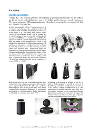 Compte-rendu de visite du CES de Las Vegas 2015 – Olivier Ezratty – Janvier 2015 - Page 129 / 304
Enceintes
Enceintes autoamplifiées
J’intègre dans cette partie les enceintes autoamplifiées et généralement alimentées par des mobiles,
que ce soit en son haute-résolution ou pas. Je n’y intègre que les nouveaux modèles apparus en
2014 ou au moment du CES, et ceux qui ont un « form factor » original. La couverture n’est donc
pas exhaustive, loin s’en faut.
Devialet lançait au CES 2015 son Phantom, un système de
sonorisation original intégrant leur amplificateur classe AD,
un double woofer, un tweeter et un médium, le tout dans un
format arrondi. Il y a une entrée audio optique SPDIF,
Ethernet, Wi-Fi supportant Airplay. Elle se connecte aux
services de musique en ligne et supporte le son haute défini-
tion jusqu’au 192 Khz et un échantillonnage sur 24 bits. On
la pilote évidemment avec une application mobile maison,
Spark. Le modèle le plus puissant dégage 3000W, et des-
cend à 15 Hz et dégageant 99 dB à un mètre de distance. Il
génère un son « impactant » sans distorsion dans un facteur
de forme très compact. Les woofers ne sont pas asservis
comme chez Velodyne mais l’amplification intègre des
algorithmes qui tiennent compte compte des caractéristiques
mécaniques de l’ensemble. On peut installer plusieurs Phan-
tom dans une pièce et les synchroniser entre eux pour une
installation stéréo ou multi-canal avec un Dialog, vendu
300€. Le produit est protégé par des dizaines de brevets.
Une partie de l’amplificateur tient sur un composant. La
version 3000W est à 2000€.
BenQ lançait la Trevolo, une enceinte électrostatique Blue-
tooth portable. Elle intègre deux panneaux électrostatiques
qui se déploient latéralement. Ses HP sont « quadruple-
ment » amplifiés ce qui ne veut pas dire grand-chose. Paraît-
il pour améliorer le rendu des basses qui n’est généralement
pas bon avec les HP électrostatiques, du fait d’un débatte-
ment limité de la membrane. C’est vendu 299€.
Archt One est un système de diffusion de son sans fil
(BLE et Wi-Fi) équipé d’un petit HP de bassses et de
deux HP aigus et médium omnidirectionnels montés sur
un axe vertical. Il intègre un amplificateur et un DAC
pour diffuser du son haute résolution, jusqu’à 192 KHz.
L’application mobile qui va avec comprend une fonction
d’optimisation de l’enceinte en fonction de la pièce. On
peut en mettre deux dans une pièce qui s’organisent
automatiquement pour diffuser du son stéréo.
 