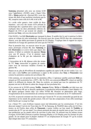 Compte-rendu de visite du CES de Las Vegas 2015 – Olivier Ezratty – Janvier 2015 - Page 13 / 304
Samsung présentait cela avec ses écrans LCD
sous l’appellation « SUHD » pour « Super Ultra
HD ». Sharp parlait de « Beyond HD » avec des
écrans 4K dotés d’une meilleure résolution que la
4K, comprise entre celle de la 4K et de la 8K.
Le « wide color gamut » était visible de deux
manières : soit avec des écrans LCD utilisant la
technologie des « quantum dots » que j’avais déjà
expliquée dans les deux précédentes éditions du
Rapport du CES et qui avaient été adoptés en
premier par Sony, soit avec des écrans OLED.
Côté OLED, c’est LG Electronics qui marquait la danse. Il semble être le seul à maitriser la fabri-
cation en volume de cette technologie. On trouvait aussi des écrans OLED chez des constructeurs
chinois, avec des dalles provenant en général de LG Display. J’explique dans le rapport les enjeux
industriels et d’usage des quantums dot ainsi que de l’OLED.
Pour la première fois, on trouvait sinon les pre-
miers prototypes d’écran 8K chez Samsung et
LG Electronics (ci-contre) alors que depuis des
années, il fallait se contenter du japonais Sharp
avec son 85 pouces. C’est le premier signe
d’adoption de la 8K par des industriels non-
japonais.
L’écosystème de la 4K dépasse celui des écrans
de TV. Sony renouvelait sa gamme de camés-
copes avec de nouveaux modèles d’entrée de
gamme 4K.
Depuis un an, plus de 40 millions de smartphones capables de capter la 4K ont été vendus. Les « ac-
tion cam » style GoPro sont nombreuses à capter la 4K (comme chez Sony et Panasonic) tout
comme les premières caméras de surveillance 4K.
Côté contenus, on voit pointer du nez les premières offres. L’opérateur satellite américain Dish an-
nonçait au CES sa première box « OTT » 4K. En 2014, son concurrent DirecTV a lancé un satellite
dédié à la diffusion de chaines 4K. Dans les couloirs, on entend que tous les opérateurs de TV
payante ont mis la 4K dans le cahier des charges de leur prochaine box.
Et les acteurs de la SVOD comme Netflix, Amazon Prime, M-Go et Ultraflix ont déjà tous une
offre de contenus 4K qui se densifie rapidement, la production hollywoodienne s’étant adaptée à la
4K depuis quelques années déjà. Les offres SVOD 4K illustrent un phénomène plus large,
d’augmentation de la consommation de contenus non-linéaires au détriment de la TV traditionnelle.
Au CES, on pouvait constater une fois encore que l’écran de TV est une commodité qui perd de son
importance sur les stands des grands acteurs. Elle est l’une des composantes d’une offre numérique
multi-facette qui va jusqu’au frigo.
Les « Smart TV » sont d’ailleurs toujours aussi mal démontrées par les constructeurs. C’est très
décevant malgré l’arrivée de Tizen dans les TV de Samsung, de WebOS2 dans celles de LG Elec-
tronics ou de Firefox dans celles de Panasonic, à peine visibles sur leur stand. Et Toshiba ne
montre plus de TV sur son stand ! Les chinois prennent des parts de marché mais ce que l’on voit de
leur production sur les stands relève du suivisme le plus total. Ils utilisent tous les mêmes écrans
d’origine AUO/CMO (Taïwan) et parfois Samsung Display et LG Display pour les formats les plus
grands. Ils ont adopté pour la plupart Android TV en remplacement de Google TV qu’ils avaient
déjà intégré dans leurs TV connectées.
 
