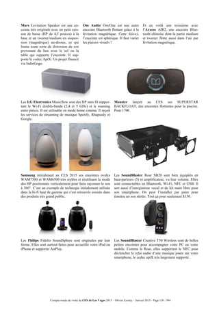 Compte-rendu de visite du CES de Las Vegas 2015 – Olivier Ezratty – Janvier 2015 - Page 130 / 304
Mars Levitation Speaker est une en-
ceinte très originale avec un petit cais-
son de basse (HP de 4,5 pouces) à la
base et un tweeter/medium en suspen-
sion (magnétique) au-dessus, ce qui
limite toute sorte de distorsion du son
provenant du lien avec le sol ou la
table qui supporte l’enceinte. Il sup-
porte le codec AptX. Un projet financé
via IndieGogo.
Om Audio Om/One est une autre
enceinte Bluetooth flottant grâce à la
lévitation magnétique. Cette fois-ci,
l’enceinte est sphérique. Il faut varier
les plaisirs visuels !
Et en voilà une troisième avec
l’Axxess AIR2, une enceinte Blue-
tooth chinoise dont la partie medium
et tweeter flotte aussi dans l’air par
lévitation magnétique.
Les LG Electronics Musicflow sont des HP sans fil suppor-
tant le Wi-Fi double-bande (2,4 et 5 GHz) et le roaming
entre pièces. Il est utilisable en mode home cinema. Il reçoit
les services de streaming de musique Spotify, Rhapsody et
Google.
Monster lançait au CES ses SUPERSTAR
BACKFLOAT, des enceintes flottantes pour la piscine.
Pour 170€.
Samsung introduisait au CES 2015 ses enceintes ovales
WAM7500 et WAM6500 très stylées et réutilisant la mode
des HP positionnés verticalement pour faire rayonner le son
à 360°. C’est un exemple de technogie initialement utilisée
dans la hi-fi haut de gamme qui s’est retrouvée ensuite dans
des produits très grand public.
Les SoundBlaster Roar SB20 sont bien équipées en
haut-parleurs (5) et amplificateur, vu leur volume. Elles
sont connectables en Bluetooth, Wi-Fi, NFC et USB. Il
sert aussi d’enregistreur vocal et de kit main libre pour
son smartphone. On peut l’installer par paire pour
émettre un son stéréo. Tout ça pour seulement $150.
Les Philips Fidelio SoundSphere sont originales par leur
forme. Elles sont surtout faites pour accueillir votre iPod ou
iPhone et supporter AirPlay.
Les SoundBlaster Creative T50 Wireless sont de belles
petites enceintes pour accompagner votre PC ou votre
mobile. Comme le Roar, elles supportent le NFC pour
déclencher le relai audio d’une musique jouée sur votre
smartphone, le codec aptX très largement supporté.
 