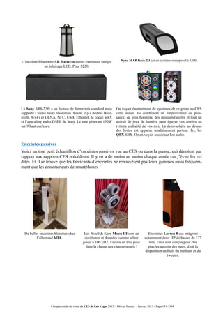 Compte-rendu de visite du CES de Las Vegas 2015 – Olivier Ezratty – Janvier 2015 - Page 131 / 304
L’enceinte Bluetooth AR Hatteras stéréo extérieure intègre
un éclairage LED. Pour $220.
Nyne MAP Rock 2.1 est un système waterproof à $200.
La Sony SRS-X99 a un facteur de forme très standard mais
supporte l’audio haute résolution. Sinon, il y a dedans Blue-
tooth, Wi-Fi et DLNA, NFC, USB, Ethernet, le codec aptX
et l’upscaling audio DSEE de Sony. Le tout générant 150W
sur 9 haut-parleurs.
On voyait énormément de systèmes de ce genre au CES
cette année. Ils combinent un amplificateur de puis-
sance, de gros boomers, des medium/tweeter et tout un
attirail de jeux de lumière pour égayer vos soirées au
rythme endiablé de vos mix. La demi-sphère au dessus
des boites est apparue soudainement partout. Ici, les
QFX SBX. On en voyait aussichez Ion audio.
Enceintes passives
Voici un tout petit échantillon d’enceintes passives vue au CES ou dans la presse, qui dénotent par
rapport aux rapports CES précédents. Il y en a de moins en moins chaque année car j’évite les re-
dites. Et il se trouve que les fabricants d’enceintes ne renouvèlent pas leurs gammes aussi fréquem-
ment que les constructeurs de smartphones !
De belles enceintes blanches chez
l’allemand MBL.
Les Astell & Kern Moon III sont en
duralumin et données comme allant
jusqu’à 100 kHZ. Encore un truc pour
faire la chasse aux chauve-souris !
Enceintes Larsen 8 qui intègrent
notamment deux HP de basses de 177
mm. Elles sont conçus pour être
placées au coin des murs, d’où la
disposition en biais du medium et du
tweeter.
 