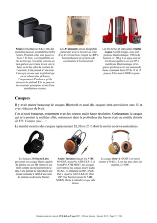 Compte-rendu de visite du CES de Las Vegas 2015 – Olivier Ezratty – Janvier 2015 - Page 132 / 304
Onkyo présentait ses SKH-410, des
enceintes passives compatibles Dolby
Atmos. Pourtant, elles sont passives.
Alors ? Et bien, la compatibilité est
liée au fait que l’enceinte contient un
haut-parleur qui irradie le son vers le
haut, ou le bas selon la position de
l’enceinte. Cela permet à l’enceinte
d’envoyer un son vers le plafond qui
va en redescendre et donner
l’impression à l’audience qu’ils
viennent du plafond. Elle se pose sur
les enceintes principales avant d’une
installation existante.
Les Avantgarde ont un design très
particulier avec le tweeter au fond
d’un évent tout lisse, inspiré des HP à
haut rendement de systèmes de
sonorisation d’événementiel.
Les très belles et imposantes Martin
Logan Neolith rouges, avec leur
panneau électrostatique, 190cm de
hauteur et 174kg. Les aigus sont de
très bonne qualité avec ses HP à
membrane électrostatique et les
graves profonds avec son caisson de
basse contenant deux HP de 12 et 15
pouces. Elles sont à $80K la paire.
Casques
Il y avait encore beaucoup de casques Bluetooth et aussi des casques intra-auriculaires sans fil et
avec réducteur de bruit.
J’en ai testé beaucoup, notamment avec des sources audio haute-résolution. Curieuement, le casque
qui m’a produit le meilleur effet, notamment dans la profondeur des basses était un modèle chinois
de $75. Comme quoi… !
Le marché mondial des casques représenterait $2,3B en 2013 dont la moitié en extra-auriculaires.
Le français 3D Sound Labs
présentait son casque Neoh capable
de générer un son 3D immersif qui
tient compte du mouvement de la
tête. Cela permet de reproduire une
écoute similaire à celle d’une salle
de cinéma ou de home theater.
Audio-Technica lançait les ATH-
W1000Z, SonicPro ATH-CKR10 et
SonicPro ATH-MSR7, des casques
couvrant ou pas conçus pour l’audio
Hi-Res. Ils intègrent un HP « Push-
Pull » (pour le ATH-CKR10) et les
HP True Motion (poour le ATH-
MSR7). Reste à entendre ce que cela
donne.
Le casque obravo HAMT1 est censé
monter à 50 kHz. L’un des plus chers du
marché, à 1500€.
 