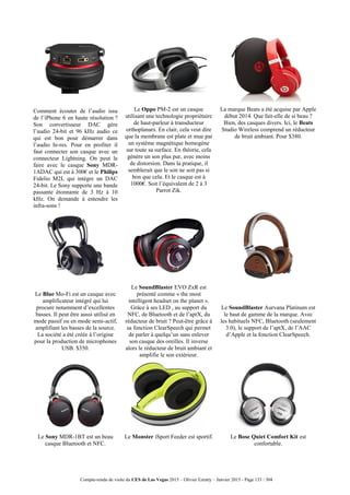 Compte-rendu de visite du CES de Las Vegas 2015 – Olivier Ezratty – Janvier 2015 - Page 133 / 304
Comment écouter de l’audio issu
de l’iPhone 6 en haute résolution ?
Son convertisseur DAC gère
l’audio 24-bit et 96 kHz audio ce
qui est bon pour démarrer dans
l’audio hi-res. Pour en profiter il
faut connecter son casque avec un
connecteur Lightning. On peut le
faire avec le casque Sony MDR-
1ADAC qui est à 300€ et le Philips
Fidelio M2L qui intègre un DAC
24-bit. Le Sony supporte une bande
passante étonnante de 3 Hz à 10
kHz. On demande à entendre les
infra-sons !
Le Oppo PM-2 est un casque
utilisant une technologie propriétaire
de haut-parleur à transducteur
orthoplanars. En clair, cela veut dire
que la membrane est plate et mue par
un système magnétique homogène
sur toute sa surface. En théorie, cela
génère un son plus pur, avec moins
de distorsion. Dans la pratique, il
semblerait que le son ne soit pas si
bon que cela. Et le casque est à
1000€. Soit l’équivalent de 2 à 3
Parrot Zik.
La marque Beats a été acquise par Apple
début 2014. Que fait-elle de si beau ?
Bien, des casques divers. Ici, le Beats
Studio Wireless comprend un réducteur
de bruit ambiant. Pour $380.
Le Blue Mo-Fi est un casque avec
amplificateur intégré qui lui
procure notamment d’excellentes
basses. Il peut être aussi utilisé en
mode passif ou en mode semi-actif,
amplifiant les basses de la source.
La société a été créée à l’origine
pour la production de microphones
USB. $350.
Le SoundBlaster EVO ZxR est
présenté comme « the most
intelligent headset on the planet ».
Grâce à ses LED , au support du
NFC, de Bluetooth et de l’aptX, du
réducteur de bruit ? Peut-être grâce à
sa fonction ClearSpeech qui permet
de parler à quelqu’un sans enlever
son casque des oreilles. Il inverse
alors le réducteur de bruit ambiant et
amplifie le son extérieur.
Le SoundBlaster Aurvana Platinum est
le haut de gamme de la marque. Avec
les habituels NFC, Bluetooth (seulement
3.0), le support de l’aptX, de l’AAC
d’Apple et la fonction ClearSpeech.
Le Sony MDR-1BT est un beau
casque Bluetooth et NFC.
Le Monster iSport Feeder est sportif. Le Bose Quiet Comfort Kit est
confortable.
 
