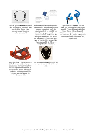 Compte-rendu de visite du CES de Las Vegas 2015 – Olivier Ezratty – Janvier 2015 - Page 134 / 304
Les Zik Sport de Parrot lancées au
CES 2015 sont des oreillettes pour
sportifs. Elles filtrent le son
ambiant sauf certains, pour
améliorer sa sécurité.
Les Hush Smart Earplugs évitent la
gêne du bruit à la fois dans les soirées
et quand son conjoint ronfle. Le
réducteur de bruit est pilotable par
smartphone qui peut contrôler les
sons qui ne seront pas bloqués. La
startup de San Diego a levé $600K
sur KickStarter. Le prix est de $149
pour un cout de fabrication de $40.
Le consommable de $10 est à
changer tous les deux mois.
Equivalent chez Monster avec les
iSport, des écouteurs intra-auriculaires
sans fil. L’iSport Bluetooth Wireless
Super Slim et l’iSport Bluetooth
Wireless. Leur portée est de 15 mètres,
leur autonomie de 5 heures, fabriqués en
matériaux lavables et résistants à la
transpiration.
Les « The Snap – Earbud Anchor »
de Coloud sont des écouteurs pour
coureurs qui proposent un système
de boucle permettant de mieux les
accrocher aux oreilles, un cable en
couleur et lumineux pour se faire
repérer, une attache pour les
vêtements. $30.
Les écouteurs de Clips Tech NB-K2
se fixent sur une sorte de collier au
cou.
 