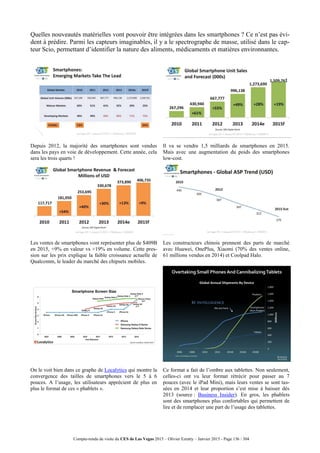 Compte-rendu de visite du CES de Las Vegas 2015 – Olivier Ezratty – Janvier 2015 - Page 136 / 304
Quelles nouveautés matérielles vont pouvoir être intégrées dans les smartphones ? Ce n’est pas évi-
dent à prédire. Parmi les capteurs imaginables, il y a le spectrographe de masse, utilisé dans le cap-
teur Scio, permettant d’identifier la nature des aliments, médicaments et matières environnantes.
Depuis 2012, la majorité des smartphones sont vendus
dans les pays en voie de développement. Cette année, cela
sera les trois quarts !
Il va se vendre 1,5 milliards de smartphones en 2015.
Mais avec une augmentation du poids des smartphones
low-cost.
Les ventes de smartphones vont représenter plus de $409B
en 2015, +9% en valeur vs +19% en volume. Cette pres-
sion sur les prix explique la faible croissance actuelle de
Qualcomm, le leader du marché des chipsets mobiles.
Les constructeurs chinois prennent des parts de marché
avec Huawei, OnePlus, Xiaomi (70% des ventes online,
61 millions vendus en 2014) et Coolpad Halo.
On le voit bien dans ce graphe de Localytics qui montre la
convergence des tailles de smartphones vers le 5 à 6
pouces. A l’usage, les utilisateurs apprécient de plus en
plus le format de ces « phablets ».
Ce format a fait de l’ombre aux tablettes. Non seulement,
celles-ci ont vu leur format rétrécir pour passer au 7
pouces (avec le iPad Mini), mais leurs ventes se sont tas-
sées en 2014 et leur proportion s’est mise à baisser dès
2013 (source : Business Insider). En gros, les phablets
sont des smartphones plus confortables qui permettent de
lire et de remplacer une part de l’usage des tablettes.
 