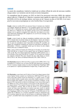 Compte-rendu de visite du CES de Las Vegas 2015 – Olivier Ezratty – Janvier 2015 - Page 139 / 304
Android
La marée des smarphones Android se traduit par un rythme effrené de sortie de nouveaux modèles
chaque année. Les variations sont de moins en moins marquantes.
Un smartphone haut de gamme cru 2015 est doté d’un processeur octo-cœur ARM, des capteurs
photo/vidéo de 13 Mpixels et 5 Mpixels, le premier étant capable de capter de la vidéo 4K, de 2 Go
de RAM et 64 Go de stockage interne, son écran est de 5 pouces ou plus et Full HD, il est water-
proof et son écran est protégé par un verre Gorilla Glass 4 ou équivalent.
Google a lancé en octobre 2014 son nouveau Nexus 6 tournant sous Android
5.0 Lollipop, fabriqué par Motorola. C’est un phablet équipé d’un écran Quad
HD (2 560 x 1 440 pixels) de 6 pouces, double flash LED circulaire, d’un cap-
teur photo de 13 Mpixels avec une optique ouvrant à F2.0, d’un stabilisateur
optique et de la capacité à enregistrer des vidéos 4K. Son chipset est un clas-
sique Qualcomm Snapdragon 805 complété de 32 ou 64 Go de stockage. Son
épaisseur est de 10 mm.
Google a sinon évoqué son Ara, un smartphone modulaire prévu pour début
2015 et destiné dans un premier temps aux développeurs. Encore une tentative
de commoditiser toute une industrie ? Le chipset serait un Marvell ou un Nvi-
dia. Ce genre de smartphone serait l’équivalent du desktop PC assemblé, par
rapport aux smartphones standards qui seraient les équivalents des laptops in-
démontables. L’histoire a cependant montré que les choses les plus simples
étaient celles qui se vendaient le mieux.
Sony a sorti en 2014 son Experia Z2 (CES) puis le Z3 (IFA). Il est doté d’un
écran Full HD de 5,2 pouces et d’un capteur Sony de 20 Mpixels captant la
vidéo en 4K 30p, d’un chipset Qualcomm Snapdragon S800 quadcore avec 3
Go de RAM et d’un écran Full HD de 5,2 pouces. Le Z3 tourne sous Android
4.4, supporte le Remote Play pour streamer des jeux vidéo depuis sa console
PS4 via Wi-Fi. 4K. Sinon, les habituels Bluetooth, NFC, MHL et WiFi ac.
LG Electronics lançait en 2014 son G Pro 2 un peu avant le MWC 2014. C’est
un phablet de 5,9 pouces avec un écran Full HD, plus grand que le premier G
Pro de 5,5 pouces. Equipé comme il se doit d’un Qualcomm Snapdragon S800
et un capteur de 13 mpixels probablement d’origine Sony. Il capte aussi en 4K.
LG Electronics a aussi lancé son G3 doté en Corée d’un chipset maison à huit
coeurs baptisé Nuclun construit sur l’architecture ARM big.LITTLE que l’on
trouve aussi dans certains Exynos de Samsung. Il y a quatre coeurs 1,5 GHz
pour les tâches lourdes et quatre autres coeurs plus simples tournant à 1,2 GHz
pour les tâches plus simples. Le tout servant à économiser la batterie. Il sup-
porte le LTE-A qui permet en théorie de télécharger à une vitesse allant jusqu’à
225 Mbits/s (si vous y arriver où que ce soit un jour en ville, prévenez-moi…).
Un chipset maison ? Une manière d’essayer de faire comme Apple et Samsung
dans l’intégration verticale. Mais au bout du chemin, ils vont probablement
revenir aux bons vieux Qualcomm, ne serait-ce que pour couvrir le marché
américain et le CDMA. Dans sa version européenne, ce smartphone est équipé
d’un Snapdragon S800 et d’un écran de 5,9 pouces 2530x1440 pixels et son
capteur fait 13 Mpixels. Il y a d’autres originalités comme le chargement sans
fil, un système logiciel de saisie de mot de passe, un stabilisateur optique OIS
“à laser”, un double flash à deux températures de couleur, un haut parleur de 1
W.
 