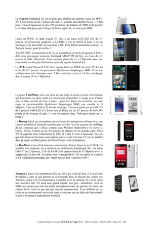 Compte-rendu de visite du CES de Las Vegas 2015 – Olivier Ezratty – Janvier 2015 - Page 141 / 304
Le Huawei Mediapad X1 est le plus gros phablet du marché, lancé au MWC
2014. Son écran est de 7 pouces en Full HD comme une tablette Nexus 7. Il fait
juste 7 mm d’épaisseur et pèse 239 grammes. Sa batterie de 5000 mAh permet
le 'reverse charging' pour charger d’autres appareils. Le tout pour 400€.
Lancé au MWC, le Acer Liquid E3 Duo a un écran LCD Full HD de 4,7
pouces, un processeur quadcore à 1,2 GHz, 1 Go de RAM et juste 4 Go de
stockage et un dual-SIM. Le tout pour 199€. Petit détail maintenant courant : le
flash en facade, pour les selfies !
Au CES 2015, ils lançaient le Z410, un smartphone d’entrée de gamme à 129 €,
doté d’un processeur octocœur Mediatek MT6752M 64 bits, un écran de 4,5
pouces et 960x 540 pixels, deux capteurs photo de 5 et 2 Mpixels, avec une
commande vocale pour déclencher un selfie et puis Android 4.4.
Le ZTE Grand Memo II LTE de 6 pouces lancé au MWC de mars 2014 a un
écran de 4,7 pouces, un processeur Qualcomm Snapdragon S400. C’est une
configuration très classique avec 2 Go (mémoire vive) et 16 Go (stockage),
deux caméras (13 et 5 Mpixels).
Le russe YotaPhone avec ses deux écrans dont un écran à encre électronique
qui fonctionne en plein soleil est maintenant disponible. L’usage avec l’écran
noir et blanc permet de tenir 5 jours… pour lire. Dans ses entrailles, un clas-
sique et incontournable Qualcomm Snapdragon S800, une caméra de 8
Mpixels, 2 Go de RAM et 32 Go de stockage. L’écran couleur est un Full HD
de 5 pouces AMOLED et l’écran noir et blanc est un 4,7 pouces de 860x540
pixels et 16 niveaux de gris. Il vous en coûtera donc 700€ pour troller sur la
plage !
Le Boeing Black est smartphone sécurisé pour les entreprises utilisant avec une
version modifiée d’Android (certifiée par la NSA ?) et un système de chiffrage
de ses contenus qui s’efface comme dans Mission Impossible si on ouvre le
boitier. Sinon, l’écran est de 4,3 pouces, le chipset est un double cœur ARM
A9, il supporte bien évidemment le LTE et il fait 13 mm d’épaisseur. Pas sûr
que cela fasse un business aussi juteux que la vente d’avions ! C’est un produit
dans la lignée du Blackphone de Silent Circle et de Geeksphone.
Le OnePlus est issu d’un nouveau constructeur chinois, lancé en avril 2014. De
manière très originale, on y retrouve un Qualcomm Snapdragon 801, un écran
Full HD de 5,5 pouces, 3 Go de RAM et un capteur Sony de 13 Mpixels avec le
support de la vidéo 4K. Il tourne sous CyanogenMod 11S, un dérivé d’Android
4.4. L’originalité principale de l’engin est son prix : environ $300 !
Amazon a lancé son smartphone Fire en 2014 qui a été un flop. Il n’avait rien
d’original à part ce qui permet de consommer plus en faisant des achats sur
Amazon, grâce à la reconnaissance d’articles avec la caméra. Il y avait aussi
une interface dite 3D mais sans grand intérêt. Son prix ‘subsidized’ était de
$200, soit autant que tous les autres smartphones haut de gamme. Et sinon, un
chéros $649. Cela n’a pas été une réussite commerciale. Il est difficile de re-
créer un environnement verticalisé dans un univers qui est déjà très horizontali-
sé par le système d’exploitation Android.
 