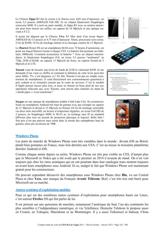 Compte-rendu de visite du CES de Las Vegas 2015 – Olivier Ezratty – Janvier 2015 - Page 142 / 304
Le Chinois Oppo R5 fait la course à la finesse avec 4,85 mm d’épaisseur, un
écran 5,2 pouces AMOLED Full HD. Et un chipset Qualcomm Snapdragon
octocoeur S600. Il a sorti un autre modèle, le Oppo R3 avec sa caméra motori-
sée pour bien réussir ses selfies, un capteur de 16 Mpixels et une optique ou-
vrant à F/2.2.
Il aurait été dépassé par le Chinois Vivo X5 Max doté d’un écran Super-
AMOLED de 5,5 pouces et 4,75 mm d’épaisseur. Sinon, processeur octo-coeur,
2 Go de RAM, 16 Go de stockage interne et la classique caméra de 13 Mpixels.
Le Huawei Honor 4X est un smartphone 64-bit avec 72 heures d’autonomie, un
point sur lequel Huawei insiste à chaque CES. La batterie fait pourtant ses habi-
tuels 3000mAh. Comment économiser la batterie ? Avec un chipset intermé-
diaire, le Qualcomm Snapdragon 410, un écran 5,5 pouces “seulement” en
720p, 2GB of RAM, un capteur 13 Mpixels de Sony, un capteur frontal de 5
Mpixels et le LTE.
Xiaomi vient de boucler une levée de fonds de $1M le valorisant $45B. Je me
demande d’om vient ce chiffre et comment la dillution de cette levée peut-être
aussi faible. 2%, c’est dujamais vu ! En fait, Xiaomi n’est pas un simple cons-
tructeur de smartphones. Il vend directement aux consommateurs quasiment à
prix coûtant et se rémunère ensuite par la vente de services. C’est le modèle
d’Apple poussé encore plus loin, et aussi en faisant un beau pied de nez aux
opérateurs télécoms qui, avec Xiaomi, sont encore plus ramenés au statut de
« dumb pipes ». Leur cauchemar !
Saygus est une marque de smartphones établie à Salt Lake City. Ils commercia-
lisent un smartphone Android très haut de gamme avec par exemple un capteur
de 21 Mpixels et dorsal et 13 Mpixels en frontal, 64 Go de stockage extensible
via deux slots microSD, un lecteur d’empreintes digitales, un écran Full HD de
5 pouces, un Snapdragon S800, le Wi-Fi ac, la recharge sans fil au standard
QiPower plus tout un arsenal de protection physique et logiciel. Belle bête !
Son prix n’est pas précisé mais serait dans la norme des smartphones haut de
gamme, donc pas au-dessus de 700€.
Windows Phone
Les parts de marché de Windows Phone sont très variables dans le monde : devant iOS au Brésil,
plutôt bien portantes en France, mais loin derrière aux USA. C’est au mieux la troisième plateforme
derrière Android et iOS.
Comme chaque année depuis sa sortie, Windows Phone est très peu visible au CES, d’autant plus
que ni Microsoft ni Nokia qui a été avalé par le premier en 2014 n’avaient de stand. On n’en voit
toujours pas chez les rares asiatiques qui en ont pourtant dans leur catalogue mais mettent toujours
en avant leurs smartphones sous Android. Et ce, malgré le fait que Windows Phone soit maintenant
gratuit pour les constructeurs.
On pouvait cependant découvrir des smartphones sous Windows Phone chez Blu, vu sur Central
Plaza et chez Yezz, une marque du Français Avenir Télécom. Bref, c’est très très mal barré pour
Microsoft sur ce marché.
Autres systèmes d’exploitation mobiles
Pour ce qui est des nombreux autres systèmes d’exploitation pour smartphones basés sur Linux,
c’est surtout Firefox OS qui fait parler de lui.
Il est présent sur une quinzaine de marchés, notamment l’amérique du Sud, l’un des continents les
plus sensibles à l’indépendance numérique, et via Telefónica. Deutsche Telekom le propose aussi
en Croatie, en Tchéquie, Macédoine et au Monténégro. Il y a aussi Telkomsel et Indosat, China
 