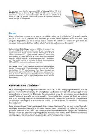 Compte-rendu de visite du CES de Las Vegas 2015 – Olivier Ezratty – Janvier 2015 - Page 146 / 304
On peut aussi citer, dans les lancements 2014, le Samsung Galaxy Tab S, le
NVIDIA Shield, la Lenovo Yoga Tablet 10 HD+ avec ses 18 heures
d’autonomie (ci-contre) ainsi que la Archos 80b Helium, une tablette 4G à
moins de 170 €. Les tablettes Android sont devenues de véritables commodités,
encore plus que les smartphones.
Liseuses
Cette catégorie est presque morte, en tout cas, si l’on en juge par la visibilité qu’elle a sur les stands
sur CES. Mais cela se voit aussi dans les ventes qui se sont tassées depuis au moins deux ans. Cette
catégorie de produit a du mal à survire face au tsunami des tablettes. Et comme les gens lisent de
moins en moins, cette chute est un bon reflet d’un véritable phénomène de société.
La liseuse Sony Digital Paper lancée en 2014 fait 13 pouces et une
résolution 1200x1600 pixels avec 16 niveaux de gris avec support du
stylet, de l’écriture et de la commande tactile. Elle intègre le Wi-Fi et
un stockage interne de 4 Go plus carte SD externe. La batterie dure
trois semaines et l’engin pèse 359g. C’est très bien, mais l’engin est
bien cher à $1100, associé à un positionnement plutôt “profession-
nel”. Ce produit rappelle un équivalent de Plastic Logic montré au
CES en 2009… mais en mieux et surtout plus cher.
La Amazon Kindle Voyage est encore plus fine que les précédentes
liseuses d’Amazon avec 7,6 mm d’épaisseur, un écran noir et blanc
de résolution 300 PPI plus lumineux. Cette liseuse introduit une
fonctionnalité qui facilite la lecture : PagePress qui utilise des cap-
teurs de pression dans l’épaisseur du cadre entourant l’écran et qui
permet de tourner les pages en appuyant légèrement dessus. Elle est
vendue $199.
Géolocalisation d’intérieur
On n’entendait pas beaucoup parler de beacons sur ce CES. Cela s’explique par le fait que ce n’est
pas une fonctionnalité matérielle des smartphones. Les beacons sont détectés par des applications
qui exploitent la connectivité Bluetooth. Ils permettent de créer des applications qui se réveillent
quand l’utilisateur approche une borne associée. Comme celle d’un magasin qui ferait une promo-
tion. Il y a beaucoup d’excitation sur le sujet sur le marché. Les retailers pensent que cela permettra
de revitaliser leur magasin et de fidéliser les clients. Ou tout du moins, les offreurs de solutions le
leur font croire.
Je ne suis pas sûr que l’on a bien demandé leur avis aux clients qui n’ont pas tous envie d’être sub-
mergés de promotions lorsqu’ils se déplacent dans un centre commercial à la recherche des baskets
pour leur gamin de 10 ans. Mais c’est comme la publicité qui répond à une logique : les consomma-
teurs ne veulent pas être harcelés par la publicité, mais ils y sont tout de même perméables quand la
dose ne dépasse pas un niveau d’agacement, qui varie d’une personne à l’autre.
 