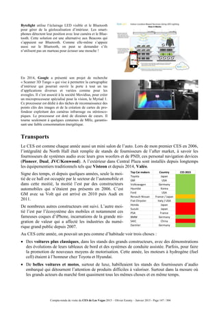 Compte-rendu de visite du CES de Las Vegas 2015 – Olivier Ezratty – Janvier 2015 - Page 147 / 304
Bytelight utilise l’éclairage LED visible et le Bluetooth
pour gérer de la géolocalisation d’intérieur. Les smart-
phones détectent leur position avec leur caméra et le Blue-
tooth. Cette solution est une alternative aux Beacons qui
s’appuient sur Bluetooth. Comme elle-même s’appuie
aussi sur le Bluetooth, on peut se demander s’ils
n’utilisent pas un marteau pour écraser une mouche !
En 2014, Google a présenté son projet de recherche
« Scanner 3D Tango » qui vise à permettre la cartographie
d’intérieur qui pourrait ouvrir la porte à tout un tas
d’applications diverses et variées comme pour les
aveugles. Il s’est associé à la société Movidius, pour créer
un microprocesseur spécialisé pour la vision, le Myriad 1.
Ce processeur est dédié à des tâches de reconnaissance des
points clés des images et de la création de cartes de pro-
fondeur exploitant des caméras infrarouge ou stéréosco-
piques. Le processeur est doté de dizaines de cœurs. Il
tourne seulement à quelques centaines de MHz, garantis-
sant une faible consommation énergétique.
Transports
Le CES est comme chaque année aussi un mini salon de l’auto. Lors de mon premier CES en 2006,
l’intégralité du North Hall était remplie de stands de fournisseurs de l’after market, à savoir les
fournisseurs de systèmes audio avec leurs gros woofers et de PND, ces personal navigation devices
(Pioneer, Dual, JVC/Kenwood). A l’extérieur dans Central Plaza sont installés depuis longtemps
les équipementiers traditionnels tels que Visteon et depuis 2014, Valéo.
Signe des temps, et depuis quelques années, seule la moi-
tié de ce hall est occupée par le secteur de l’automobile et
dans cette moitié, la moitié l’est par des constructeurs
automobiles qui n’étaient pas présents en 2006. C’est
GM avec sa Volt qui est arrivé en 2010 puis Audi en
2011.
De nombreux autres constructeurs ont suivi. L’autre moi-
tié l’est par l’écosystème des mobiles et notamment ces
fameuses coques d’iPhone, incarnations de la grande mi-
gration de valeur qui a affecté les industries du numé-
rique grand public depuis 2007.
Au CES cette année, on pouvait un peu comme d’habitude voir trois choses :
 Des voitures plus classiques, dans les stands des grands constructeurs, avec des démonstrations
des évolutions de leurs tableaux de bord et des systèmes de conduite assistée. Parfois, pour faire
la promotion de nouveaux moyens de motorisation. Cette année, les moteurs à hydrogène (fuel
cell) étaient à l’honneur chez Toyota et Hyundai.
 De belles voitures et motos, surtout de luxe, habilleaient les stands des fournisseurs d’audio
embarqué qui détournent l’attention de produits difficiles à valoriser. Surtout dans la mesure où
les grands acteurs du marché font quasiment tous les mêmes choses et en même temps.
Top Car makers Country CES 2015
Toyota Japan
GM USA
Volkswagen Germany
Hyundai Korea
Ford USA
Renault-Nissan France / Japan
Fiat Chrysler Italy / USA
Honda Japan
Suzuki Japan
PSA France
BMW Germany
SAIC China
Daimler Germany
 