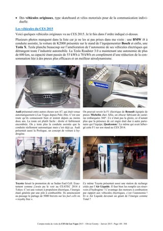 Compte-rendu de visite du CES de Las Vegas 2015 – Olivier Ezratty – Janvier 2015 - Page 148 / 304
 Des véhicules originaux, type skateboard et vélos motorisés pour de la communication indivi-
duelle.
Les véhicules du CES 2015
Voici quelques véhicules originaux vu au CES 2015. Je le fais dans l’ordre indiqué ci-dessus.
Plusieurs photos manquent dans la liste car je ne les ai pas prises dans ma visite : une BMW i8 à
conduite assistée, la voiture de K2000 présentée sur le stand de l’équipementier Bosch et enfin, une
Tesla X. Tesla planche beaucoup sur l’amélioration de l’autonomie de ses véhicules électriques qui
dérrangent toute l’industrie automobile. La Tesla Roadster 3.0 a maintenant une autonomie de plus
de 600 km, sa capacité étant passée de 53 kWh à 70 kWh en complément d’une réduction de la con-
sommation liée à des pneux plus efficaces et un meilleur aérodynamisme.
Audi présentait entre autres choses son A7, qui était venue
automatiquement à Las Vegas depuis Palo Alto. C’est une
route qu’ils connaissent bien et testent depuis au moins
deux ans. La route est plutôt facile : droite et faiblement
encombrée. On y teste plus la conduite assistée que la
conduite réellement automatique mais c’est déjà ça. Audi
présentait aussi la Prologue, un concept de voiture à hy-
drogène.
On pouvait revoir la F1 électrique de Renault équipée de
pneux Michelin chez Allie, un obscur fabricant de camé-
ras embarquées 360°. Ce n’était pas la gloire, ce d’autant
plus que la présence de cet engin était due à autre parte-
naire qui l’équipe, Qualcomm ! Le même qui avait héber-
gé cette F1 sur son stand au CES 2014.
Toyota faisait la promotion de sa Sedan Fuel Cell. Exac-
tement comme j’avais pu le voir au CEATEC 2014 à
Tokyo. C’est une voiture à propulsion électrique, l’énergie
étant générée par une pile à combustible. Ils annoncaient
au passage le partage de 5000 brevets sur les fuel cells en
« royalty free ».
Ce même Toyota présentait aussi une station de recharge
créée par l’Air Liquide. Il faut bien les remplir ces réser-
voirs d’hydrogène ! L’avantage des moteurs à combustion
par rapport aux véhicules électriques, c’est l’autonomie !
Et si Air Liquide devenait un géant de l’énergie comme
Total ?
 