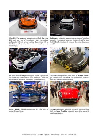 Compte-rendu de visite du CES de Las Vegas 2015 – Olivier Ezratty – Janvier 2015 - Page 149 / 304
Chez GM/Chevrolet, on pouvait voir une belle Corvette
Z06 qui n’a rien d’exceptionnel côté électronique
embarquée. Elle est surtout équipée d’un moteur V8 de
6,2 litres et d’une boite à sept vitesses ou d’une boite
automatique.
Volkswagen présentait ses nouveaux systèmes d’interface
gestuelle. Notamment dans une Connected Golf et une
Golf R-Touch. Ainsi que la recharge de voiture électrique
sans fil.
On passe à une Scion présentée pour épater la galerie sur
des stands de fournisseurs d’audio embarqué. Scion est
une filiale de Toyota qui produit des véhicules sportifs.
Une Acura était présentée sur le stand de Rydeen Mobile,
qui commercialise des PNDs, des rétroviseurs « intelli-
gents » et des caméras embarquées.
Belle Cadillac Eldorado Convertible de 1963 avec un
design de chez Foose.
Une Jaguar mais pas la seule. Il y en avait une autre, chez
Intel, où Seing Machine présentait un système de suivi
visuel du condcteur.
 