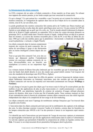 Compte-rendu de visite du CES de Las Vegas 2015 – Olivier Ezratty – Janvier 2015 - Page 15 / 304
Le foisonnement des objets connectés
Le CES a toujours été un salon « d’objets connectés » d’une manière ou d’une autre. En relisant
mes rapports des années passées, je me rends compte que tout concernait la connectivité.
Ce qui a changé ? Ce sont surtout les « wearables » que l’on porte sur soi comme les trackers et les
montres connectés, et l’intégration de capteurs dans tout un tas d’objets de la vie courante (dans la
cuisine, sous le lit, sur son chien, etc).
Le poids grandissant des montres connectées fait comme prévu de l’ombre aux fitness trackers qui
se spécialisent de plus en plus dans des sports spécifiques pour survivre. Un peu comme les GPS de
Garmin se sont adaptés qui au golf, qui à la voile, etc. Tout le monde attend évidemment la disponi-
bilité de la Watch d’Apple annoncée en septembre 2014 et dont les ventes devraient démarrer au
printemps 2015, un délai inédit dans l’histoire récente d’Apple. Android Wear est déjà là et partout
dans les montres. La course des montres ressemble plus à celle du PC et du Mac au début des an-
nées 1980 qu’à celle des mobiles parce que la plateforme « horizontale » (Android) est disponible
avant la plateforme « verticale » (Apple Watch).
Les objets connectés dans la maison comprennent
toujours des verrous de porte connectés, des ca-
méras de surveillance à gogo et des thermostats
plus ou moins intelligents comme depuis des an-
nées.
Tout ce qui peut être connecté l’est, avec des so-
lutions qui dépassent parfois l’entendement
comme ces nouveaux cadenas connectés de va-
lises, déverrouillables avec un bracelet, son
smartphone (ci-contre) ou ses empreintes digi-
tales.
Les visiteurs étaient d’ailleurs bien plus intéressés par les wearables que par la domotique dont la
zone du Sands était plutôt déserte et avec des stands sans grand intérêt comme l’ont toujours été
ceux des standards de domotique sans fil (Z-Wave, Zigbee).
Les enjeux marketing se situent dans les effets de gamme : on trouve beaucoup de startups mono-
objets faiblement innovantes ou fortement innovantes, puis des sociétés qui ont des gammes
d’objets connectés soit me-too (la majorité) soit innovantes (notamment nos français Withings et
Netatmo).
Ce qui change n’est pas le genre des objets que l‘on trouve mais le fait qu’ils soient pilotés par des
mobiles et par des applications de plus en plus transversales et « multi-constructeurs » comme le
fameux IFTTT, une plateforme logicielle de création de scénarios d’usages utilisant plusieurs
sources de données, dont nous n’avons pas fini d’entendre parler. Nous sommes toujours en face
d’une contradiction entre le besoin de coordonner certains objets connectés avec des outils logiciels
indépendants des objets et la complexité de leur usage et de leur marketing.
Les objets connectés sont aussi l’apanage de nombreuses startups françaises que l’on trouvait dans
la grande zone Eureka.
L’innovation dans les objets connectés provient aussi de la combinatoire des capteurs et du mélange
des sens. Le plus classique consiste à associer l’audio et la lumière, comme dans les boombox ou
les lampes connectées que AWOX a été l’un des premiers à lancer et est largement copié mainte-
nant.
J’ai identifié pas mal d’innovations qui proviennent de l’usage de nouveaux capteurs et notamment
les spectrographes miniaturisés qui ont des applications intéressantes dans la santé et l’alimentation.
Ce sont des capteurs qui permettent d’identifier la composition de solides ou liquides comme chez
Scio. J’ai aussi vu un strap mesurant divers paramètres biologiques dont la glycémie.
 