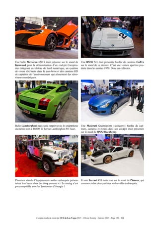 Compte-rendu de visite du CES de Las Vegas 2015 – Olivier Ezratty – Janvier 2015 - Page 150 / 304
Une belle McLaren 650 S était présente sur le stand de
Kenwood pour la démonstration d’un cockpit Caroptro-
nics intégrant un tableau de bord numérique, un système
de vision tête haute dans le pare-brise et des caméras HD
de captation de l’environnement qui alimentent des rétro-
viseurs numériques.
Une BMW M1 était présentée bardée de caméras GoPro
sur le stand de ce dernier. C’est une voiture sportive pro-
duite dans les années 1970. Donc un collector.
Belle Lamborghini mais sans rapport avec le smartphone
du même nom à $6000, le Torino Lamborghini 88 Tauri.
Une Maserati Quattroporte « concept » bardée de cap-
teurs, caméras et écrans dans son cockpit était présentée
sur le stand de QNX/Blackberry.
Plusieurs stands d’équipements audio embarqués présen-
taient leur bazar dans des Jeep comme ici. Le tuning n’est
pas compatible avec les économies d’énergie !
Et une Ferrari 458 tunée vue sur le stand de Pioneer, qui
commercialise des systèmes audio-vidéo embarqués.
 