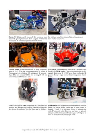 Compte-rendu de visite du CES de Las Vegas 2015 – Olivier Ezratty – Janvier 2015 - Page 151 / 304
Harley Davidson avait le monopole des motos sur tous
les stands qui en présentaient. Bien équipées évidemment
avec écrans de contrôle et systèmes audio de pointe.
En voici une autre bien dotée en haut-parleurs pour en
faire profiter toute la rue.
La Elio Motor est un véhicule dont la sortie est prévue
pour fin 2015. C’est une trois roues dotée d’un moteur à
l’essence de trois cylindres. Elle est équipée de trois air-
bags. Elle sera vendue $6800. Son avantage ? Elle ne
consomme que 2,8 litres aux cent.
Une Polaris Slingshot à trois roues ($20K) présentée chez
l’américain MTX Audio. C’est une voiture de circuit, ici
équipée d’une sono de 1500W avec deux woofers de 12
pouces. Discret ! Super pour se faire remarquer sur Miami
Beach.
Le RocketSkates de Acton est présenté au CES depuis un
ou deux ans. Encore une tentative d’accélérer la vitesse
des piétons. Ils ont l’air d’être plus légers que les Rollkers.
Les Rollkers sont des patins à roulettes motorisés issus de
Djion. On marche dessus comme sur un tapis roulant et
jusqu’à 11 km/h. Et on peut aussi freiner, ce qui peut être
utile. L’autonomie setait d’environ une heure ce qui doit
être convenable pour de nombreux usages, surtout pour la
mise en œuvre dans un service style Velib.
 