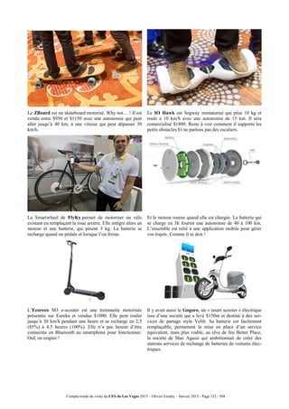 Compte-rendu de visite du CES de Las Vegas 2015 – Olivier Ezratty – Janvier 2015 - Page 152 / 304
Le ZBoard est un skateboard motorisé. Why not… ! Il est
vendu entre $950 et $1150 avec une autonomie qui peut
aller jusqu’à 40 km, à une vitesse qui peut dépasser 30
km/h.
Le IO Hawk est Segway miniaturisé qui pèse 10 kg et
roule à 10 km/h avec une autonomie de 15 km. Il sera
comercialisé $1800. Reste à voir comment il supporte les
petits obstacles.Et ne parlons pas des escaliers.
La Smartwheel de FlyKy permet de motoriser un vélo
existant en remplaçant la roue arrière. Elle intègre alors un
moteur et une batterie, qui pèsent 3 kg. La batterie se
recharge quand on pédale et lorsque l’on freine.
Et le moteur tourne quand elle est chargée. La batterie qui
se charge en 3h fournit une autonomie de 40 à 100 km.
L’ensemble est relié à une application mobile pour gérer
vos trajets. Comme il se doit !
L’Ecoreco M3 e-scouter est une trotinnette motorisée
présentée sur Eureka et vendue $1000. Elle peut rouler
jusqu’à 30 km/h pendant une heure et se recharge en 2,5
(85%) à 4,5 heures (100%). Elle n’a pas besoin d’être
connectée en Bluetooth au smartphone pour fonctionner.
Ouf, on respire !
Il y avait aussi le Gogoro, un « smart scooter » électrique
issu d’une société qui a levé $150m et destiné à des ser-
vices de partage style Velib. Sa batterie est facilement
remplaçable, permettant la mise en place d’un service
équivalent, mais plus viable, au rêve de feu Better Place,
la société de Shai Agassi qui ambitionnait de créer des
stations services de rechange de batteries de voitures élec-
triques.
 