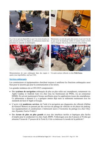 Compte-rendu de visite du CES de Las Vegas 2015 – Olivier Ezratty – Janvier 2015 - Page 153 / 304
Ca, c’est ce qui est disponible et que l’on croise de plus en
plus souvent au CES. Au départ, les utilisateurs étaient des
personnes en surpoids ou handicapées.
Maintenant, ce sont des gens plus jeunes et qui ont l’air de
ne pas avoir de handicap visible et veulent visiter le CES
sans se fatiguer. On en croise à tous les coins d’allées.
Démonstrations de sono embarquée dans des engins à
quatre roue improbables, sauf aux USA.
Un autre curieux véhicule vu chez Path Sense.
Services embarqués
Les constructeurs et équipementiers cherchent toujours à améliorer les fonctions embarquées aussi
bien pour la sécurité que pour la communication et les loisirs.
Les grandes tendances de ce CES 2015 comprenaient :
 Des systèmes de navigation embarqués de plus en plus reliés aux smartphones, notamment via
Apple Carplay et Android Auto (vu chez tous les fournisseurs de PNDs, via un connecteur
HDMI). Ils servent maintenant d’écrans auxilliaires pour les applications issues des smartphones.
Ce phénomène a démarré il y a quelques années déjà mais se sédimente maintenant avec les
standards de facto d’Apple et Google.
 L’accès à de nombreux services, de l’aide à la navigation aux diagnostics du véhicule (OnStar
de General Motors) en passant par des services de partage de véhicule ou de places de parking.
Les équipementiers et constructeurs s’intéressent aussi à l’économie du partage (vu chez Chry-
sler, Hyundai, Ford et Valéo) !
 Des écrans de plus en plus grands et avec des interfaces tactiles et haptiques plus faciles
d’emploi pour le conducteur (vu chez Audi, BMW, Volkswagen avec des 8 pouces et Nvidia qui
alimente l’écran de 17 pouces de la Tesla S). Cela va intéresser le monde de la publicité !
 