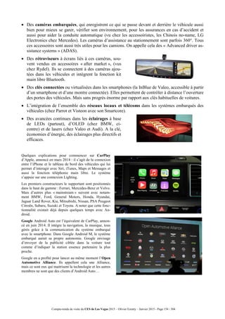 Compte-rendu de visite du CES de Las Vegas 2015 – Olivier Ezratty – Janvier 2015 - Page 154 / 304
 Des caméras embarquées, qui enregistrent ce qui se passe devant et derrière le véhicule aussi
bien pour mieux se garer, vérifier son environnement, pour les assurances en cas d’accident et
aussi pour aider la conduite automatique (vu chez les accessoiristes, les Chinois no-name, LG
Electronics chez Mercedes). Les caméras d’assistance au stationnement sont parfois 360°. Tous
ces accessoires sont aussi très utiles pour les camions. On appelle cela des « Advanced driver as-
sistance systems » (ADAS).
 Des rétroviseurs à écrans liés à ces caméras, sou-
vent vendus en accessoires « after market », (vus
chez Rydel). Ils se connectent à des caméras ajou-
tées dans les véhicules et intègrent la fonction kit
main libre Bluetooth.
 Des clés connectées ou virtualisées dans les smartphones (la InBlue de Valeo, accessible à partir
d’un smartphone et d’une montre connectée). Elles permettent de contrôler à distance l’ouverture
des portes des véhicules. Mais sans progrès énorme par rapport aux clés habituelles de voitures.
 L’intégration de l’ensemble des réseaux locaux et télécoms dans les systèmes embarqués des
véhicules (chez Parrot et Visteon avec son Smartcore).
 Des avancées continues dans les éclairages à base
de LEDs (partout), d’OLED (chez BMW, ci-
contre) et de lasers (chez Valeo et Audi). A la clé,
économies d’énergie, des éclairages plus directifs et
efficaces.
Quelques explications pour commencer sur CarPlay
d’Apple, annoncé en mars 2014 : il s’agit de la connexion
entre l’iPhone et le tableau de bord des véhicules qui lui
permet d’interagir avec Siri, iTunes, Maps et Messages et
aussi la fonction téléphonie main libre. Le système
s’appuie sur une connexion Lighting.
Les premiers constructeurs le supportant sont positionnés
dans le haut de gamme : Ferrari, Mercedes-Benz et Volvo.
Mais d’autres plus « mainstream » suivent avec notam-
ment BMW, Ford, General Motors, Honda, Hyundai,
Jaguar Land Rover, Kia, Mitsubishi, Nissan, PSA Peugeot
Citroën, Subaru, Suzuki et Toyota. A noter que cette fonc-
tionnalité existait déjà depuis quelques temps avec An-
droid.
Google Android Auto est l’équivalent de CarPlay, annon-
cé en juin 2014. Il intègre la navigation, la musique, tous
gérés grâce à la communication du système embarqué
avec le smartphone. Dans Google Android M, le système
embarqué aurait sa propre autonomie. Google envisage
d’envoyer de la publicité ciblée dans la voiture tout
comme d’indiquer la station essence partenaire la plus
proche.
Google en a profité pour lancer au même moment l’Open
Automotive Alliance. Ils appellent cela une Alliance,
mais ce sont eux qui maitrisent la technologie et les autres
membres ne sont que des clients d’Android Auto…
 