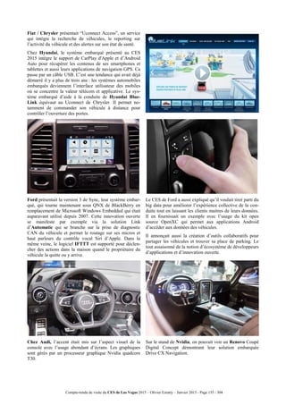 Compte-rendu de visite du CES de Las Vegas 2015 – Olivier Ezratty – Janvier 2015 - Page 155 / 304
Fiat / Chrysler présentait “Uconnect Access”, un service
qui intègre la recherche de véhicules, le reporting sur
l’activité du véhicule et des alertes sur son état de santé.
Chez Hyundai, le système embarqué présenté au CES
2015 intègre le support de CarPlay d'Apple et d’Android
Auto pour récupérer les contenus de ses smartphones et
tablettes et aussi leurs applications de navigation GPS. Ca
passe par un câble USB. C’est une tendance qui avait déjà
démarré il y a plus de trois ans : les systèmes automobiles
embarqués deviennent l’interface utilisateur des mobiles
où se concentre la valeur télécom et applicative. Le sys-
tème embarqué d’aide à la conduite de Hyundai Blue-
Link équivaut au Uconnect de Chrysler. Il permet no-
tamment de commander son véhicule à distance pour
contrôler l’ouverture des portes.
Ford présentait la version 3 de Sync, leur système embar-
qué, qui tourne maintenant sous QNX de BlackBerry en
remplacement de Microsoft Windows Embedded qui était
auparavant utilisé depuis 2007. Cette innovation ouverte
se manifeste par exemple via la solution Link
d’Automatic qui se branche sur la prise de diagnostic
CAN du véhicule et permet le routage sur ses micros et
haut parleurs du contrôle vocal Siri d’Apple. Dans la
même veine, le logiciel IFTTT est supporté pour déclen-
cher des actions dans la maison quand le propriétaire du
véhicule la quitte ou y arrive.
Le CES de Ford a aussi expliqué qu’il voulait tirer parti du
big data pour améliorer l’expérience collective de la con-
duite tout en laissant les clients maitres de leurs données.
Il en fournissait un exemple avec l’usage du kit open
source OpenXC qui permet aux applications Android
d’accéder aux données des véhicules.
Il annonçait aussi la création d’outils collaboratifs pour
partager les véhicules et trouver sa place de parking. Le
tout assaisonné de la notion d’écosystème de développeurs
d’applications et d’innovation ouverte.
Chez Audi, l’accent était mis sur l’aspect visuel de la
console avec l’usage abondant d’écrans. Les graphiques
sont gérés par un processeur graphique Nvidia quadcore
T30.
Sur le stand de Nvidia, on pouvait voir un Renovo Coupé
Digital Concept démontrant leur solution embarquée
Drive CX Navigation.
 